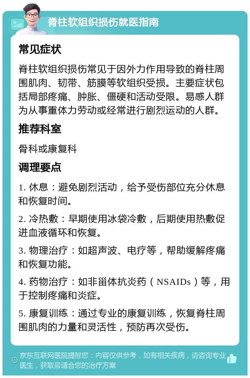 脊柱软组织损伤就医指南 常见症状 脊柱软组织损伤常见于因外力作用导致的脊柱周围肌肉、韧带、筋膜等软组织受损。主要症状包括局部疼痛、肿胀、僵硬和活动受限。易感人群为从事重体力劳动或经常进行剧烈运动的人群。 推荐科室 骨科或康复科 调理要点 1. 休息：避免剧烈活动，给予受伤部位充分休息和恢复时间。 2. 冷热敷：早期使用冰袋冷敷，后期使用热敷促进血液循环和恢复。 3. 物理治疗：如超声波、电疗等，帮助缓解疼痛和恢复功能。 4. 药物治疗：如非甾体抗炎药（NSAIDs）等，用于控制疼痛和炎症。 5. 康复训练：通过专业的康复训练，恢复脊柱周围肌肉的力量和灵活性，预防再次受伤。