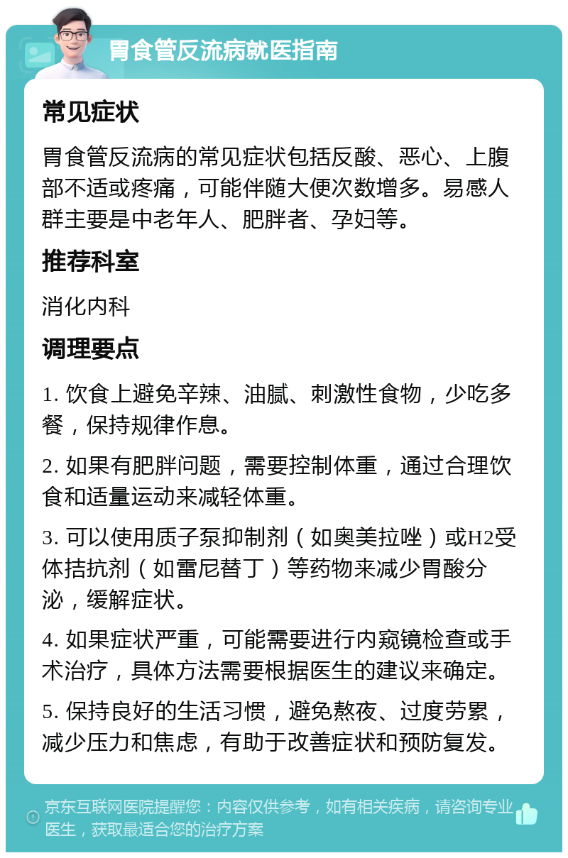 胃食管反流病就医指南 常见症状 胃食管反流病的常见症状包括反酸、恶心、上腹部不适或疼痛，可能伴随大便次数增多。易感人群主要是中老年人、肥胖者、孕妇等。 推荐科室 消化内科 调理要点 1. 饮食上避免辛辣、油腻、刺激性食物，少吃多餐，保持规律作息。 2. 如果有肥胖问题，需要控制体重，通过合理饮食和适量运动来减轻体重。 3. 可以使用质子泵抑制剂（如奥美拉唑）或H2受体拮抗剂（如雷尼替丁）等药物来减少胃酸分泌，缓解症状。 4. 如果症状严重，可能需要进行内窥镜检查或手术治疗，具体方法需要根据医生的建议来确定。 5. 保持良好的生活习惯，避免熬夜、过度劳累，减少压力和焦虑，有助于改善症状和预防复发。