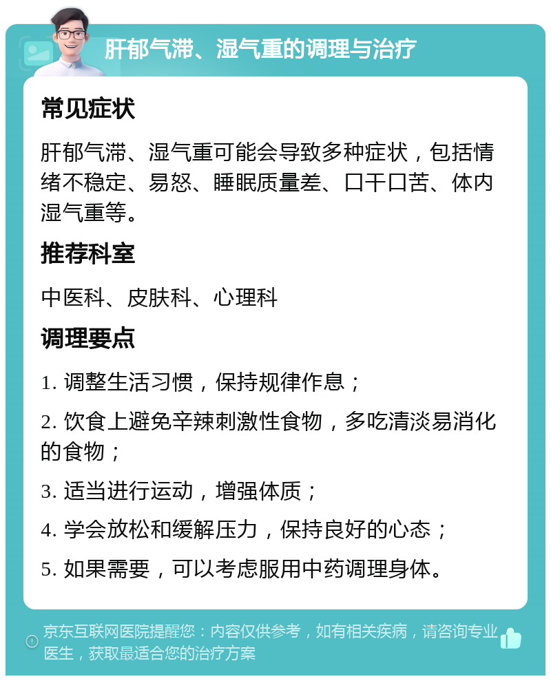 肝郁气滞、湿气重的调理与治疗 常见症状 肝郁气滞、湿气重可能会导致多种症状，包括情绪不稳定、易怒、睡眠质量差、口干口苦、体内湿气重等。 推荐科室 中医科、皮肤科、心理科 调理要点 1. 调整生活习惯，保持规律作息； 2. 饮食上避免辛辣刺激性食物，多吃清淡易消化的食物； 3. 适当进行运动，增强体质； 4. 学会放松和缓解压力，保持良好的心态； 5. 如果需要，可以考虑服用中药调理身体。