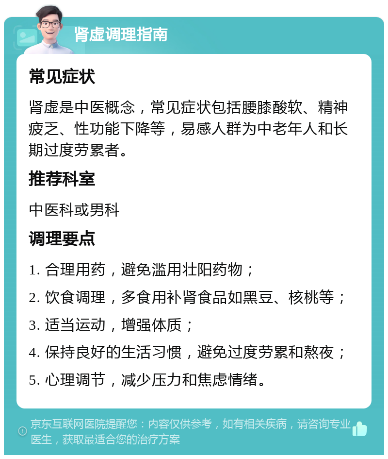 肾虚调理指南 常见症状 肾虚是中医概念，常见症状包括腰膝酸软、精神疲乏、性功能下降等，易感人群为中老年人和长期过度劳累者。 推荐科室 中医科或男科 调理要点 1. 合理用药，避免滥用壮阳药物； 2. 饮食调理，多食用补肾食品如黑豆、核桃等； 3. 适当运动，增强体质； 4. 保持良好的生活习惯，避免过度劳累和熬夜； 5. 心理调节，减少压力和焦虑情绪。