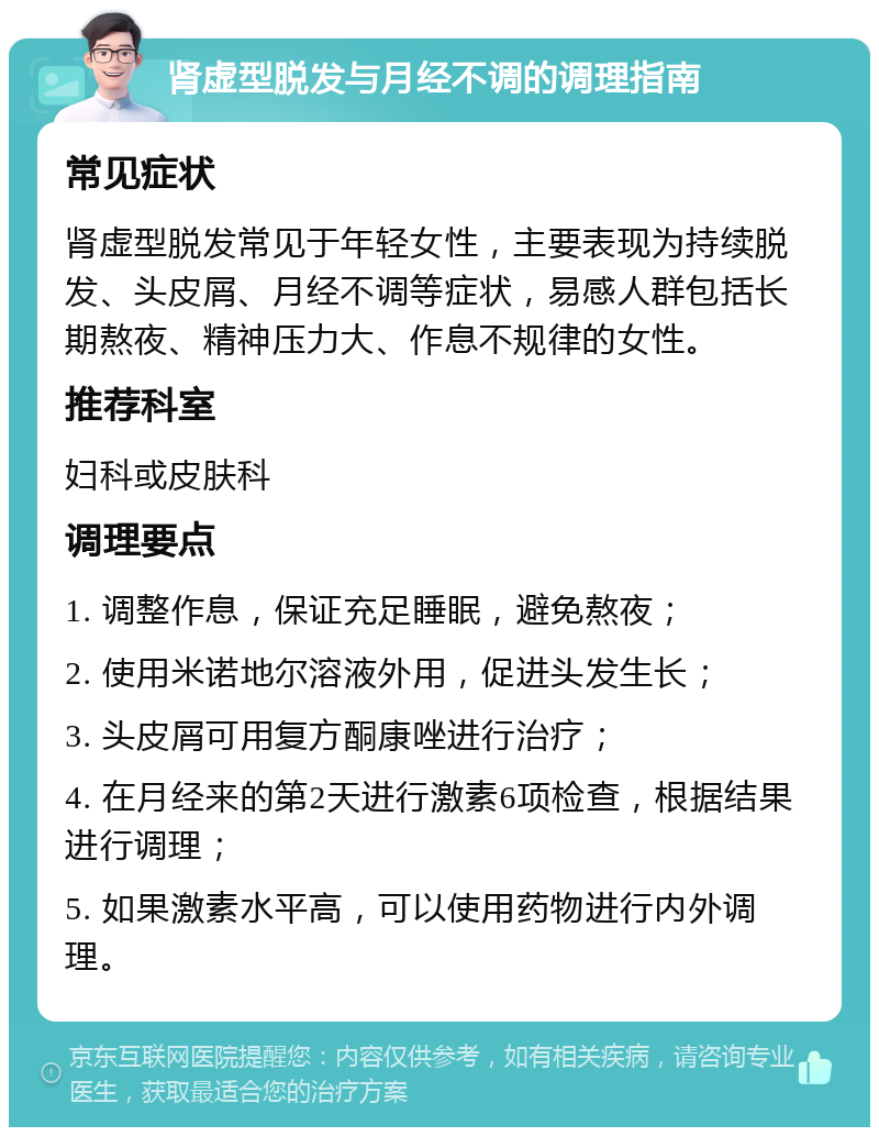 肾虚型脱发与月经不调的调理指南 常见症状 肾虚型脱发常见于年轻女性，主要表现为持续脱发、头皮屑、月经不调等症状，易感人群包括长期熬夜、精神压力大、作息不规律的女性。 推荐科室 妇科或皮肤科 调理要点 1. 调整作息，保证充足睡眠，避免熬夜； 2. 使用米诺地尔溶液外用，促进头发生长； 3. 头皮屑可用复方酮康唑进行治疗； 4. 在月经来的第2天进行激素6项检查，根据结果进行调理； 5. 如果激素水平高，可以使用药物进行内外调理。