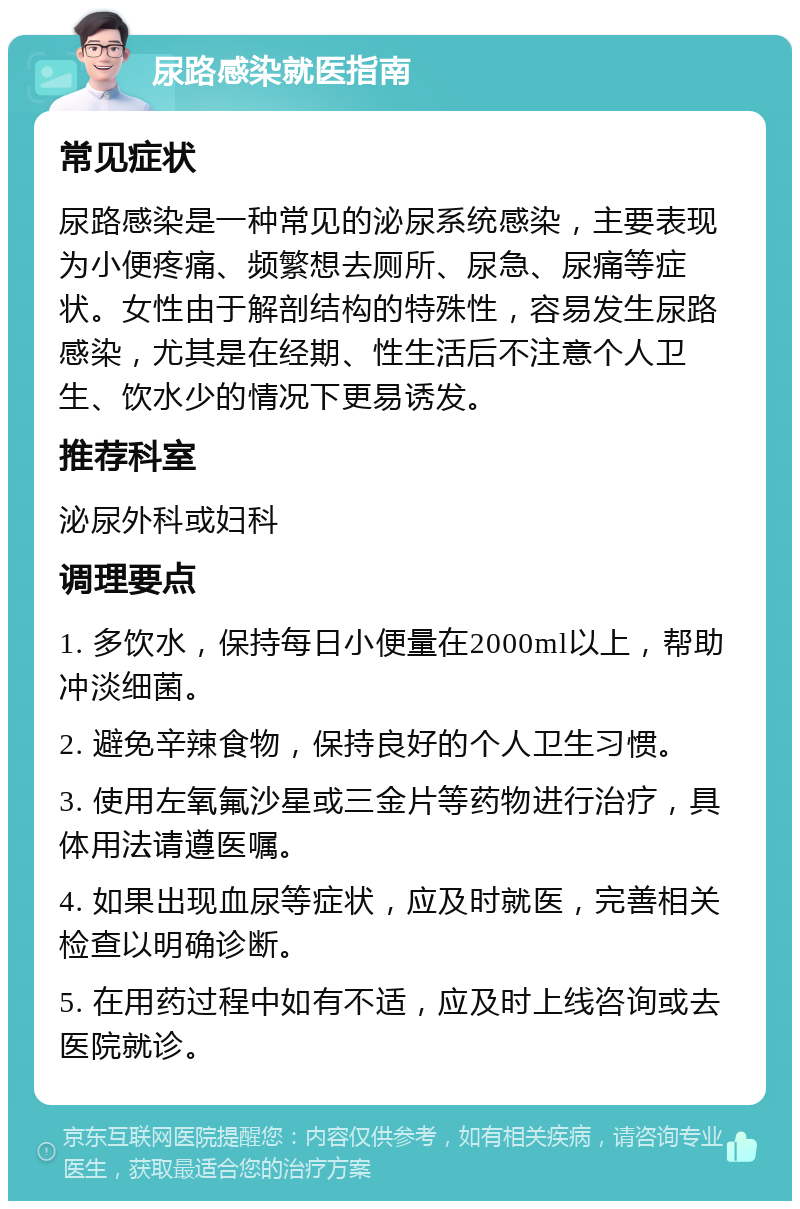 尿路感染就医指南 常见症状 尿路感染是一种常见的泌尿系统感染，主要表现为小便疼痛、频繁想去厕所、尿急、尿痛等症状。女性由于解剖结构的特殊性，容易发生尿路感染，尤其是在经期、性生活后不注意个人卫生、饮水少的情况下更易诱发。 推荐科室 泌尿外科或妇科 调理要点 1. 多饮水，保持每日小便量在2000ml以上，帮助冲淡细菌。 2. 避免辛辣食物，保持良好的个人卫生习惯。 3. 使用左氧氟沙星或三金片等药物进行治疗，具体用法请遵医嘱。 4. 如果出现血尿等症状，应及时就医，完善相关检查以明确诊断。 5. 在用药过程中如有不适，应及时上线咨询或去医院就诊。