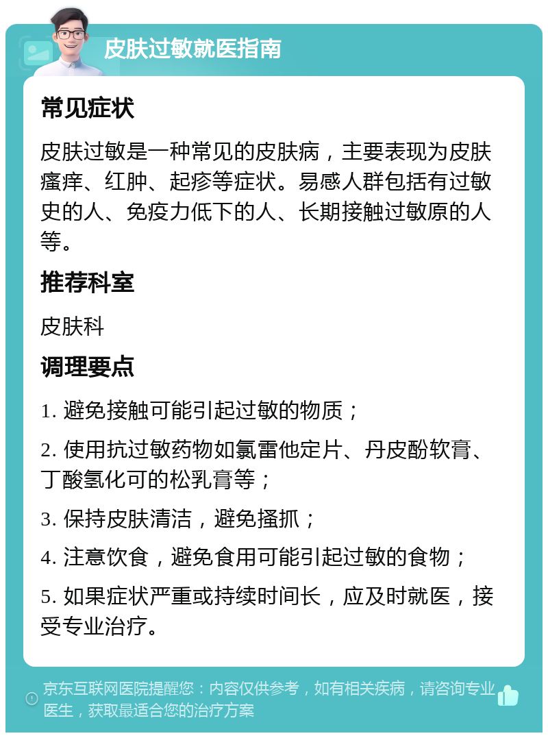 皮肤过敏就医指南 常见症状 皮肤过敏是一种常见的皮肤病，主要表现为皮肤瘙痒、红肿、起疹等症状。易感人群包括有过敏史的人、免疫力低下的人、长期接触过敏原的人等。 推荐科室 皮肤科 调理要点 1. 避免接触可能引起过敏的物质； 2. 使用抗过敏药物如氯雷他定片、丹皮酚软膏、丁酸氢化可的松乳膏等； 3. 保持皮肤清洁，避免搔抓； 4. 注意饮食，避免食用可能引起过敏的食物； 5. 如果症状严重或持续时间长，应及时就医，接受专业治疗。