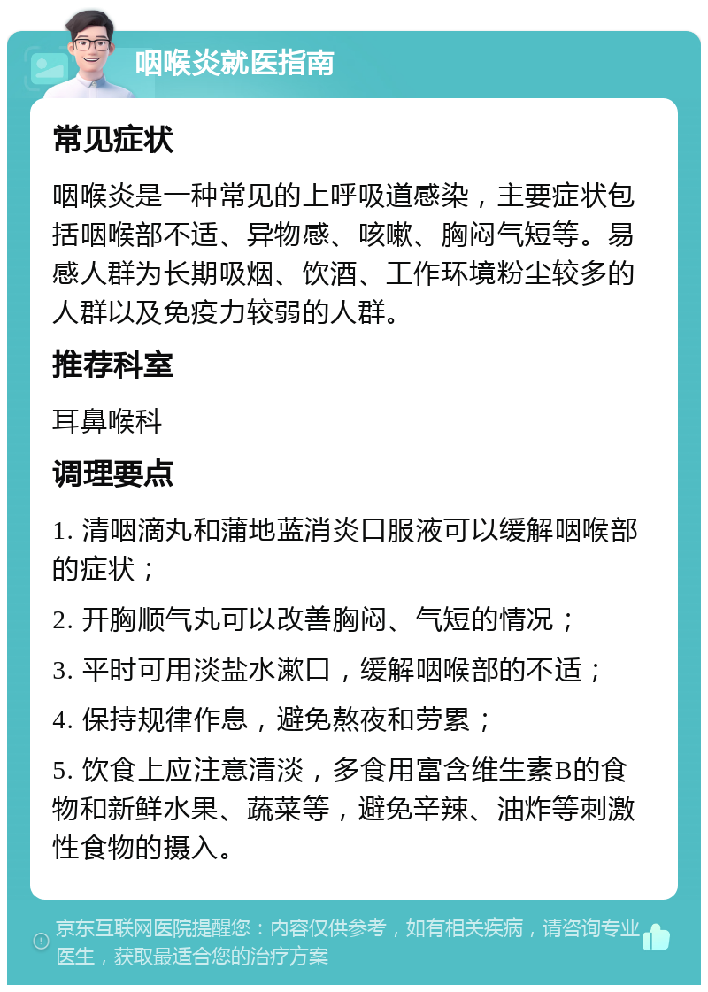 咽喉炎就医指南 常见症状 咽喉炎是一种常见的上呼吸道感染，主要症状包括咽喉部不适、异物感、咳嗽、胸闷气短等。易感人群为长期吸烟、饮酒、工作环境粉尘较多的人群以及免疫力较弱的人群。 推荐科室 耳鼻喉科 调理要点 1. 清咽滴丸和蒲地蓝消炎口服液可以缓解咽喉部的症状； 2. 开胸顺气丸可以改善胸闷、气短的情况； 3. 平时可用淡盐水漱口，缓解咽喉部的不适； 4. 保持规律作息，避免熬夜和劳累； 5. 饮食上应注意清淡，多食用富含维生素B的食物和新鲜水果、蔬菜等，避免辛辣、油炸等刺激性食物的摄入。