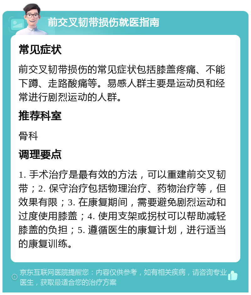 前交叉韧带损伤就医指南 常见症状 前交叉韧带损伤的常见症状包括膝盖疼痛、不能下蹲、走路酸痛等。易感人群主要是运动员和经常进行剧烈运动的人群。 推荐科室 骨科 调理要点 1. 手术治疗是最有效的方法，可以重建前交叉韧带；2. 保守治疗包括物理治疗、药物治疗等，但效果有限；3. 在康复期间，需要避免剧烈运动和过度使用膝盖；4. 使用支架或拐杖可以帮助减轻膝盖的负担；5. 遵循医生的康复计划，进行适当的康复训练。