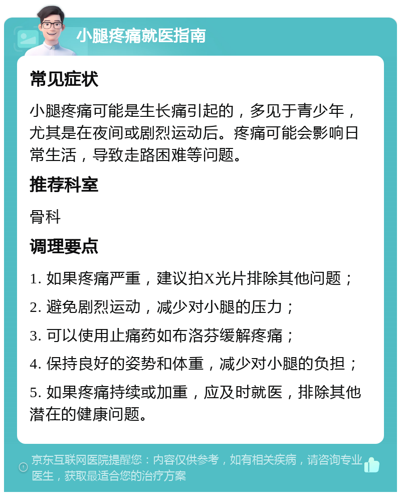 小腿疼痛就医指南 常见症状 小腿疼痛可能是生长痛引起的，多见于青少年，尤其是在夜间或剧烈运动后。疼痛可能会影响日常生活，导致走路困难等问题。 推荐科室 骨科 调理要点 1. 如果疼痛严重，建议拍X光片排除其他问题； 2. 避免剧烈运动，减少对小腿的压力； 3. 可以使用止痛药如布洛芬缓解疼痛； 4. 保持良好的姿势和体重，减少对小腿的负担； 5. 如果疼痛持续或加重，应及时就医，排除其他潜在的健康问题。