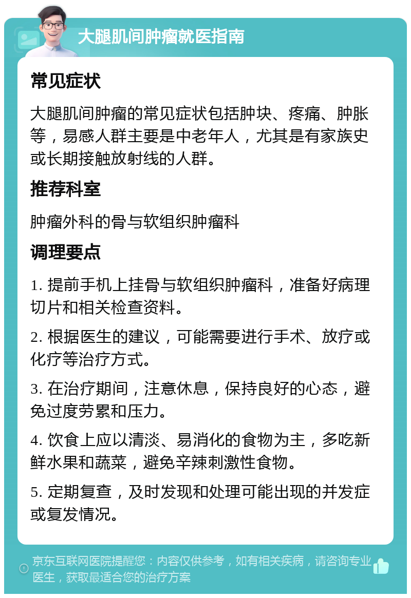 大腿肌间肿瘤就医指南 常见症状 大腿肌间肿瘤的常见症状包括肿块、疼痛、肿胀等，易感人群主要是中老年人，尤其是有家族史或长期接触放射线的人群。 推荐科室 肿瘤外科的骨与软组织肿瘤科 调理要点 1. 提前手机上挂骨与软组织肿瘤科，准备好病理切片和相关检查资料。 2. 根据医生的建议，可能需要进行手术、放疗或化疗等治疗方式。 3. 在治疗期间，注意休息，保持良好的心态，避免过度劳累和压力。 4. 饮食上应以清淡、易消化的食物为主，多吃新鲜水果和蔬菜，避免辛辣刺激性食物。 5. 定期复查，及时发现和处理可能出现的并发症或复发情况。