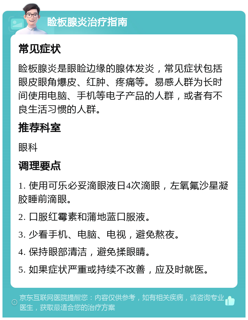 睑板腺炎治疗指南 常见症状 睑板腺炎是眼睑边缘的腺体发炎，常见症状包括眼皮眼角爆皮、红肿、疼痛等。易感人群为长时间使用电脑、手机等电子产品的人群，或者有不良生活习惯的人群。 推荐科室 眼科 调理要点 1. 使用可乐必妥滴眼液日4次滴眼，左氧氟沙星凝胶睡前滴眼。 2. 口服红霉素和蒲地蓝口服液。 3. 少看手机、电脑、电视，避免熬夜。 4. 保持眼部清洁，避免揉眼睛。 5. 如果症状严重或持续不改善，应及时就医。