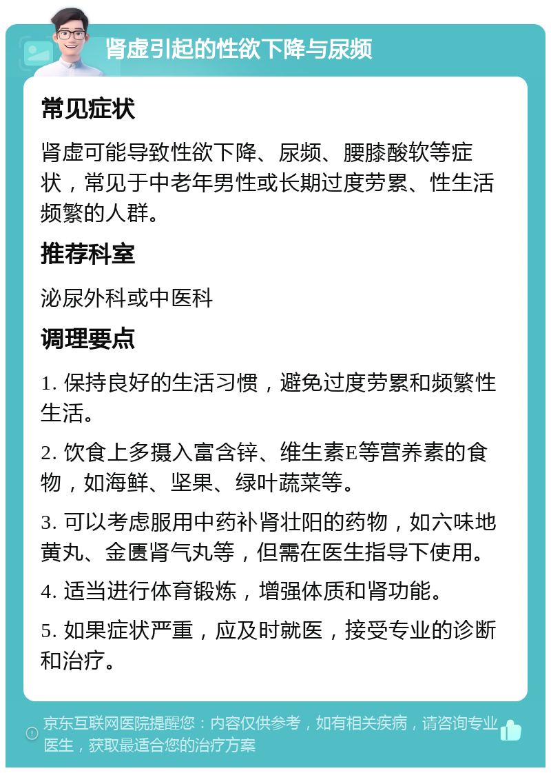 肾虚引起的性欲下降与尿频 常见症状 肾虚可能导致性欲下降、尿频、腰膝酸软等症状，常见于中老年男性或长期过度劳累、性生活频繁的人群。 推荐科室 泌尿外科或中医科 调理要点 1. 保持良好的生活习惯，避免过度劳累和频繁性生活。 2. 饮食上多摄入富含锌、维生素E等营养素的食物，如海鲜、坚果、绿叶蔬菜等。 3. 可以考虑服用中药补肾壮阳的药物，如六味地黄丸、金匮肾气丸等，但需在医生指导下使用。 4. 适当进行体育锻炼，增强体质和肾功能。 5. 如果症状严重，应及时就医，接受专业的诊断和治疗。