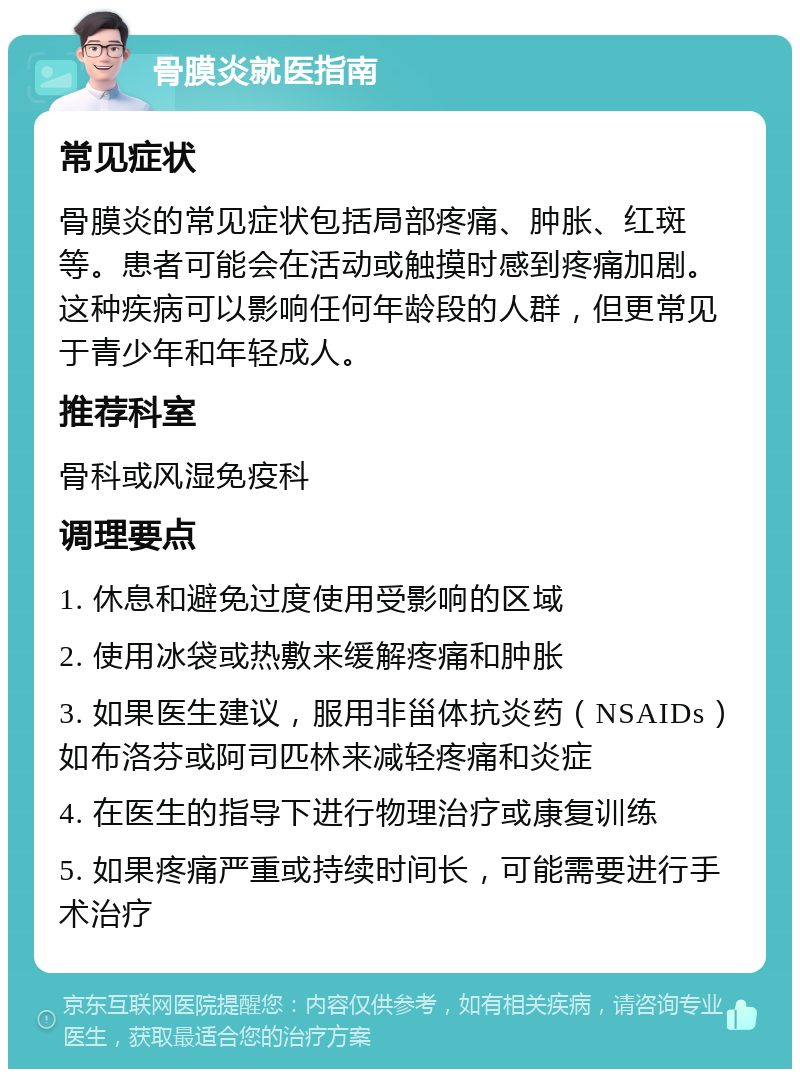 骨膜炎就医指南 常见症状 骨膜炎的常见症状包括局部疼痛、肿胀、红斑等。患者可能会在活动或触摸时感到疼痛加剧。这种疾病可以影响任何年龄段的人群，但更常见于青少年和年轻成人。 推荐科室 骨科或风湿免疫科 调理要点 1. 休息和避免过度使用受影响的区域 2. 使用冰袋或热敷来缓解疼痛和肿胀 3. 如果医生建议，服用非甾体抗炎药（NSAIDs）如布洛芬或阿司匹林来减轻疼痛和炎症 4. 在医生的指导下进行物理治疗或康复训练 5. 如果疼痛严重或持续时间长，可能需要进行手术治疗