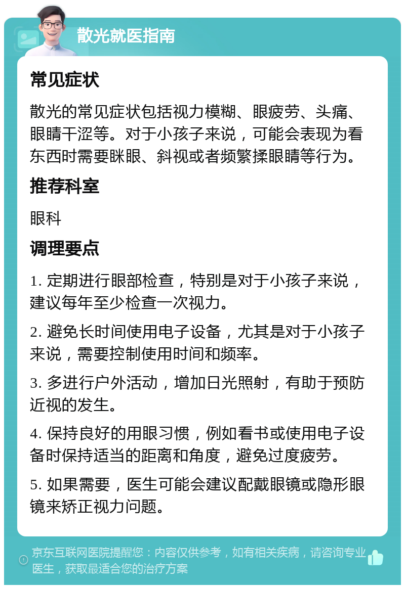 散光就医指南 常见症状 散光的常见症状包括视力模糊、眼疲劳、头痛、眼睛干涩等。对于小孩子来说，可能会表现为看东西时需要眯眼、斜视或者频繁揉眼睛等行为。 推荐科室 眼科 调理要点 1. 定期进行眼部检查，特别是对于小孩子来说，建议每年至少检查一次视力。 2. 避免长时间使用电子设备，尤其是对于小孩子来说，需要控制使用时间和频率。 3. 多进行户外活动，增加日光照射，有助于预防近视的发生。 4. 保持良好的用眼习惯，例如看书或使用电子设备时保持适当的距离和角度，避免过度疲劳。 5. 如果需要，医生可能会建议配戴眼镜或隐形眼镜来矫正视力问题。