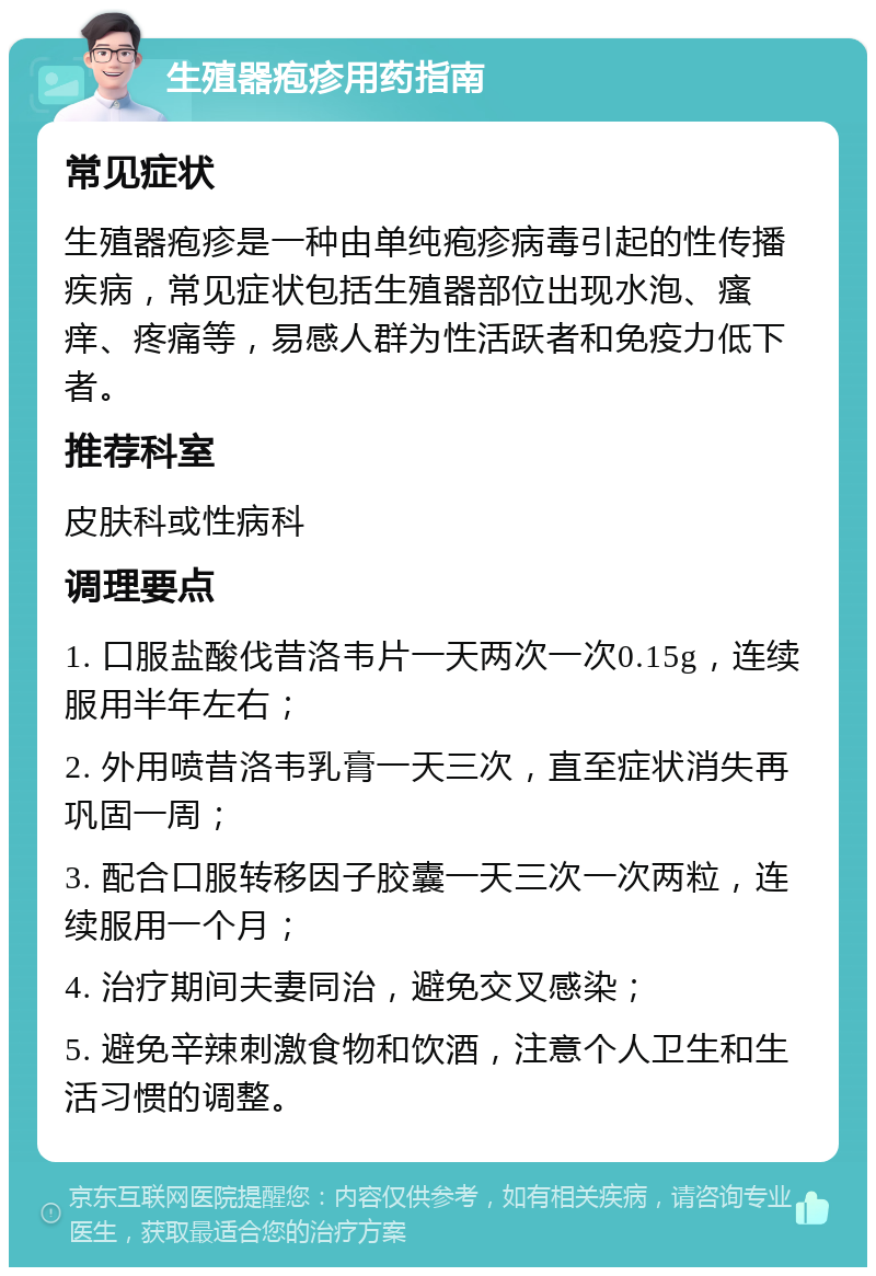 生殖器疱疹用药指南 常见症状 生殖器疱疹是一种由单纯疱疹病毒引起的性传播疾病，常见症状包括生殖器部位出现水泡、瘙痒、疼痛等，易感人群为性活跃者和免疫力低下者。 推荐科室 皮肤科或性病科 调理要点 1. 口服盐酸伐昔洛韦片一天两次一次0.15g，连续服用半年左右； 2. 外用喷昔洛韦乳膏一天三次，直至症状消失再巩固一周； 3. 配合口服转移因子胶囊一天三次一次两粒，连续服用一个月； 4. 治疗期间夫妻同治，避免交叉感染； 5. 避免辛辣刺激食物和饮酒，注意个人卫生和生活习惯的调整。