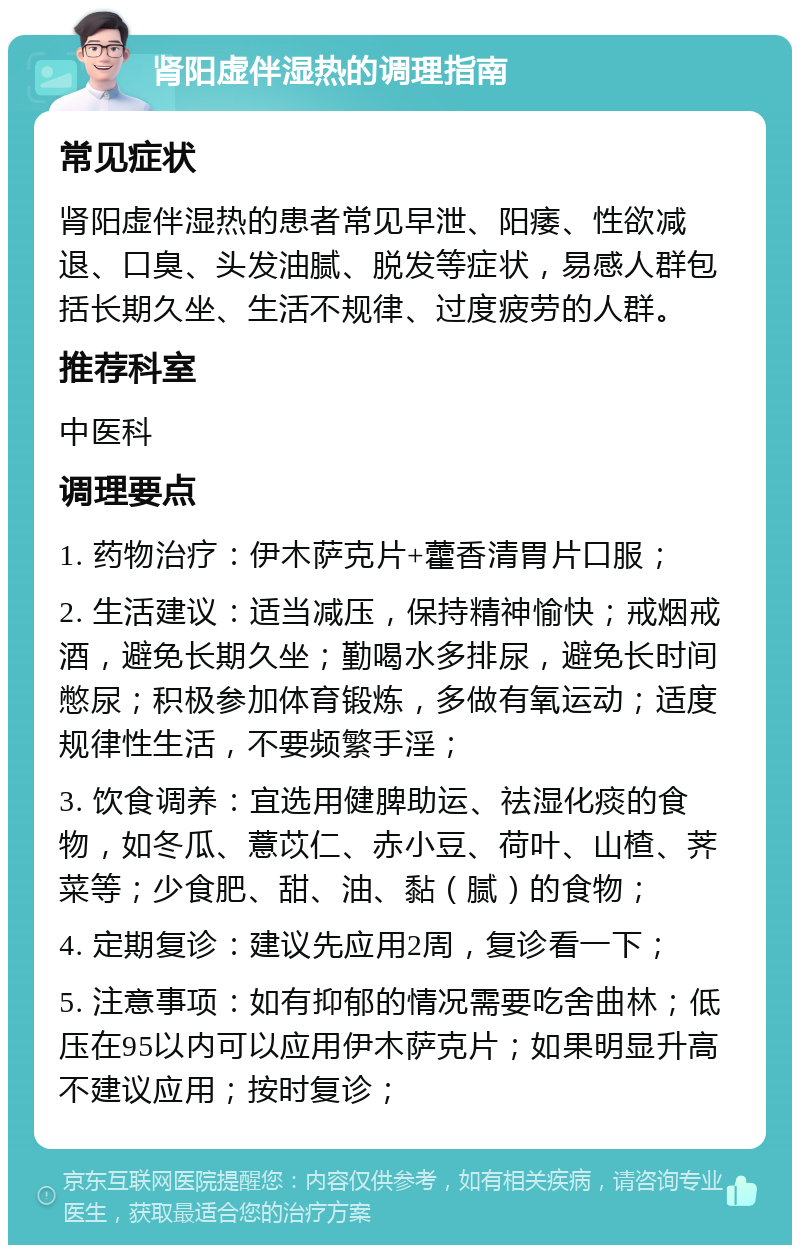 肾阳虚伴湿热的调理指南 常见症状 肾阳虚伴湿热的患者常见早泄、阳痿、性欲减退、口臭、头发油腻、脱发等症状，易感人群包括长期久坐、生活不规律、过度疲劳的人群。 推荐科室 中医科 调理要点 1. 药物治疗：伊木萨克片+藿香清胃片口服； 2. 生活建议：适当减压，保持精神愉快；戒烟戒酒，避免长期久坐；勤喝水多排尿，避免长时间憋尿；积极参加体育锻炼，多做有氧运动；适度规律性生活，不要频繁手淫； 3. 饮食调养：宜选用健脾助运、祛湿化痰的食物，如冬瓜、薏苡仁、赤小豆、荷叶、山楂、荠菜等；少食肥、甜、油、黏（腻）的食物； 4. 定期复诊：建议先应用2周，复诊看一下； 5. 注意事项：如有抑郁的情况需要吃舍曲林；低压在95以内可以应用伊木萨克片；如果明显升高不建议应用；按时复诊；