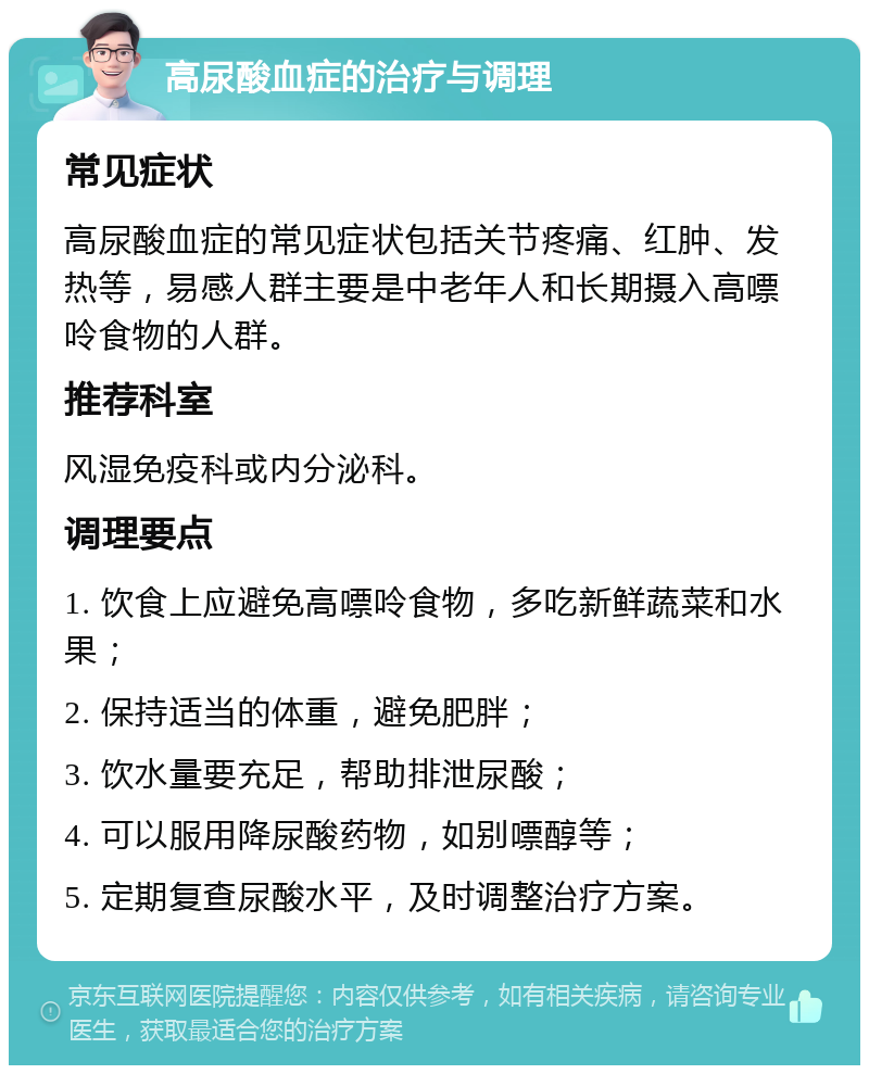 高尿酸血症的治疗与调理 常见症状 高尿酸血症的常见症状包括关节疼痛、红肿、发热等，易感人群主要是中老年人和长期摄入高嘌呤食物的人群。 推荐科室 风湿免疫科或内分泌科。 调理要点 1. 饮食上应避免高嘌呤食物，多吃新鲜蔬菜和水果； 2. 保持适当的体重，避免肥胖； 3. 饮水量要充足，帮助排泄尿酸； 4. 可以服用降尿酸药物，如别嘌醇等； 5. 定期复查尿酸水平，及时调整治疗方案。