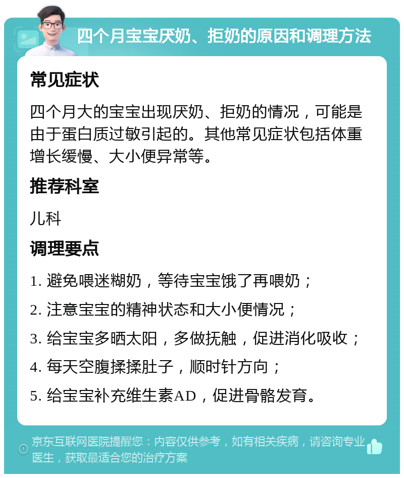 四个月宝宝厌奶、拒奶的原因和调理方法 常见症状 四个月大的宝宝出现厌奶、拒奶的情况，可能是由于蛋白质过敏引起的。其他常见症状包括体重增长缓慢、大小便异常等。 推荐科室 儿科 调理要点 1. 避免喂迷糊奶，等待宝宝饿了再喂奶； 2. 注意宝宝的精神状态和大小便情况； 3. 给宝宝多晒太阳，多做抚触，促进消化吸收； 4. 每天空腹揉揉肚子，顺时针方向； 5. 给宝宝补充维生素AD，促进骨骼发育。