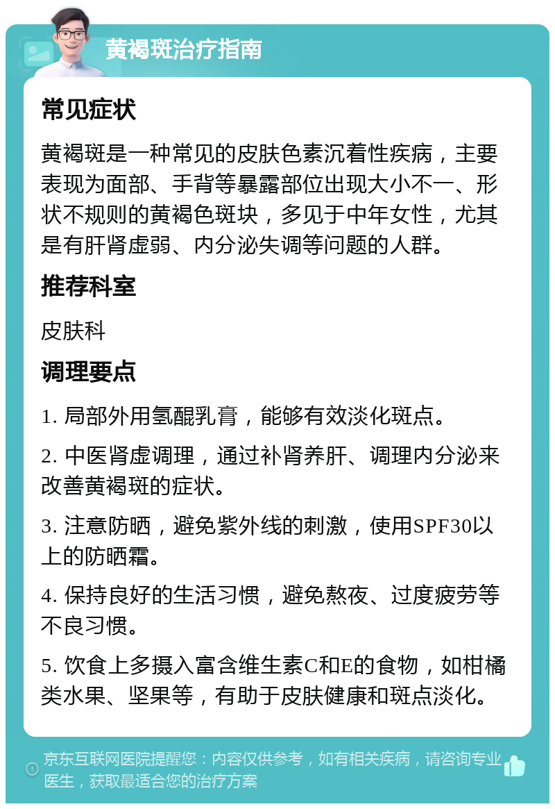 黄褐斑治疗指南 常见症状 黄褐斑是一种常见的皮肤色素沉着性疾病，主要表现为面部、手背等暴露部位出现大小不一、形状不规则的黄褐色斑块，多见于中年女性，尤其是有肝肾虚弱、内分泌失调等问题的人群。 推荐科室 皮肤科 调理要点 1. 局部外用氢醌乳膏，能够有效淡化斑点。 2. 中医肾虚调理，通过补肾养肝、调理内分泌来改善黄褐斑的症状。 3. 注意防晒，避免紫外线的刺激，使用SPF30以上的防晒霜。 4. 保持良好的生活习惯，避免熬夜、过度疲劳等不良习惯。 5. 饮食上多摄入富含维生素C和E的食物，如柑橘类水果、坚果等，有助于皮肤健康和斑点淡化。