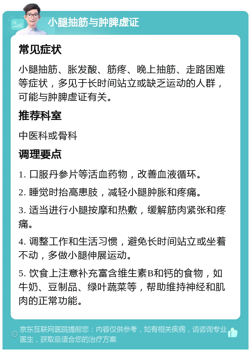 小腿抽筋与肿脾虚证 常见症状 小腿抽筋、胀发酸、筋疼、晚上抽筋、走路困难等症状，多见于长时间站立或缺乏运动的人群，可能与肿脾虚证有关。 推荐科室 中医科或骨科 调理要点 1. 口服丹参片等活血药物，改善血液循环。 2. 睡觉时抬高患肢，减轻小腿肿胀和疼痛。 3. 适当进行小腿按摩和热敷，缓解筋肉紧张和疼痛。 4. 调整工作和生活习惯，避免长时间站立或坐着不动，多做小腿伸展运动。 5. 饮食上注意补充富含维生素B和钙的食物，如牛奶、豆制品、绿叶蔬菜等，帮助维持神经和肌肉的正常功能。