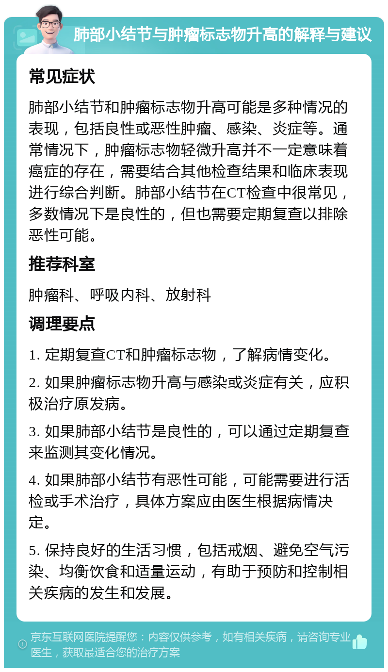 肺部小结节与肿瘤标志物升高的解释与建议 常见症状 肺部小结节和肿瘤标志物升高可能是多种情况的表现，包括良性或恶性肿瘤、感染、炎症等。通常情况下，肿瘤标志物轻微升高并不一定意味着癌症的存在，需要结合其他检查结果和临床表现进行综合判断。肺部小结节在CT检查中很常见，多数情况下是良性的，但也需要定期复查以排除恶性可能。 推荐科室 肿瘤科、呼吸内科、放射科 调理要点 1. 定期复查CT和肿瘤标志物，了解病情变化。 2. 如果肿瘤标志物升高与感染或炎症有关，应积极治疗原发病。 3. 如果肺部小结节是良性的，可以通过定期复查来监测其变化情况。 4. 如果肺部小结节有恶性可能，可能需要进行活检或手术治疗，具体方案应由医生根据病情决定。 5. 保持良好的生活习惯，包括戒烟、避免空气污染、均衡饮食和适量运动，有助于预防和控制相关疾病的发生和发展。