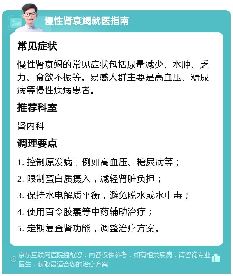 慢性肾衰竭就医指南 常见症状 慢性肾衰竭的常见症状包括尿量减少、水肿、乏力、食欲不振等。易感人群主要是高血压、糖尿病等慢性疾病患者。 推荐科室 肾内科 调理要点 1. 控制原发病，例如高血压、糖尿病等； 2. 限制蛋白质摄入，减轻肾脏负担； 3. 保持水电解质平衡，避免脱水或水中毒； 4. 使用百令胶囊等中药辅助治疗； 5. 定期复查肾功能，调整治疗方案。