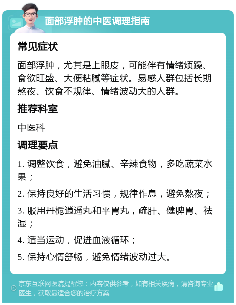 面部浮肿的中医调理指南 常见症状 面部浮肿，尤其是上眼皮，可能伴有情绪烦躁、食欲旺盛、大便粘腻等症状。易感人群包括长期熬夜、饮食不规律、情绪波动大的人群。 推荐科室 中医科 调理要点 1. 调整饮食，避免油腻、辛辣食物，多吃蔬菜水果； 2. 保持良好的生活习惯，规律作息，避免熬夜； 3. 服用丹栀逍遥丸和平胃丸，疏肝、健脾胃、祛湿； 4. 适当运动，促进血液循环； 5. 保持心情舒畅，避免情绪波动过大。