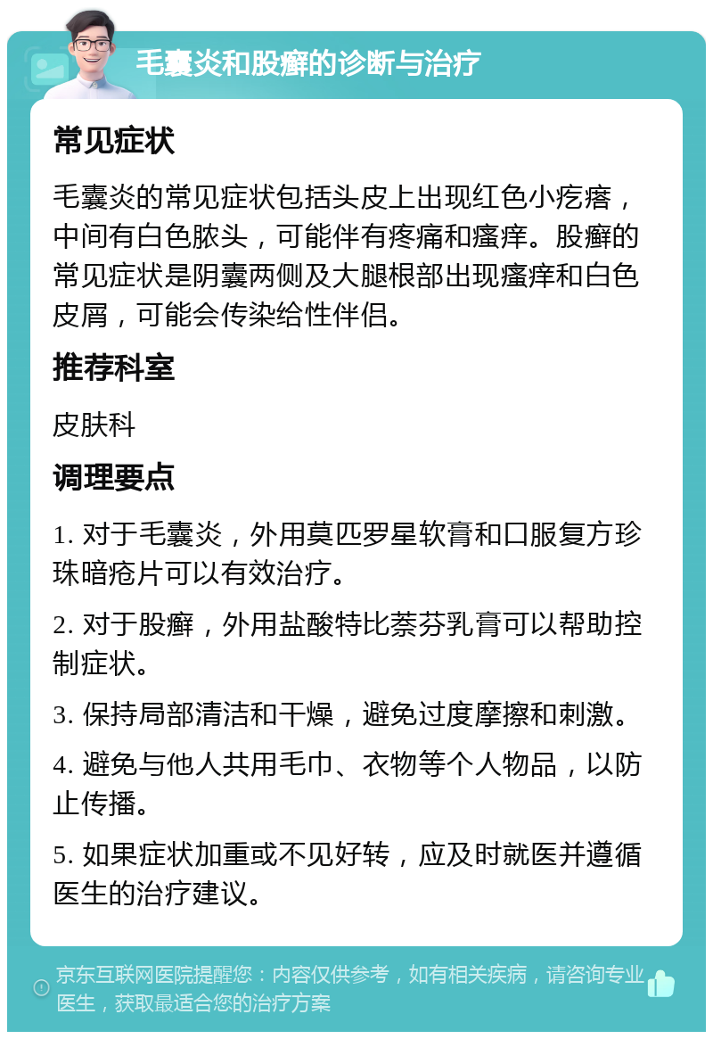 毛囊炎和股癣的诊断与治疗 常见症状 毛囊炎的常见症状包括头皮上出现红色小疙瘩，中间有白色脓头，可能伴有疼痛和瘙痒。股癣的常见症状是阴囊两侧及大腿根部出现瘙痒和白色皮屑，可能会传染给性伴侣。 推荐科室 皮肤科 调理要点 1. 对于毛囊炎，外用莫匹罗星软膏和口服复方珍珠暗疮片可以有效治疗。 2. 对于股癣，外用盐酸特比萘芬乳膏可以帮助控制症状。 3. 保持局部清洁和干燥，避免过度摩擦和刺激。 4. 避免与他人共用毛巾、衣物等个人物品，以防止传播。 5. 如果症状加重或不见好转，应及时就医并遵循医生的治疗建议。