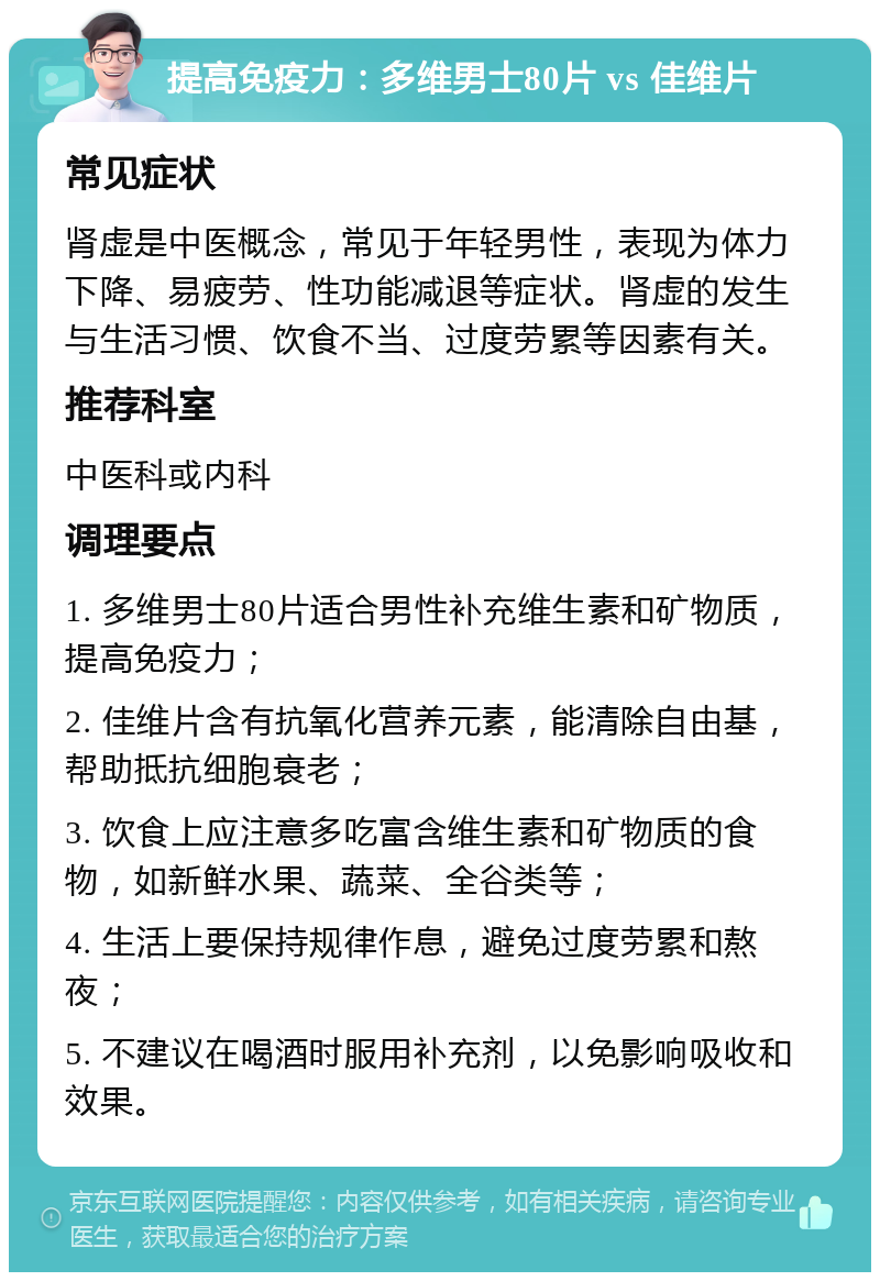 提高免疫力：多维男士80片 vs 佳维片 常见症状 肾虚是中医概念，常见于年轻男性，表现为体力下降、易疲劳、性功能减退等症状。肾虚的发生与生活习惯、饮食不当、过度劳累等因素有关。 推荐科室 中医科或内科 调理要点 1. 多维男士80片适合男性补充维生素和矿物质，提高免疫力； 2. 佳维片含有抗氧化营养元素，能清除自由基，帮助抵抗细胞衰老； 3. 饮食上应注意多吃富含维生素和矿物质的食物，如新鲜水果、蔬菜、全谷类等； 4. 生活上要保持规律作息，避免过度劳累和熬夜； 5. 不建议在喝酒时服用补充剂，以免影响吸收和效果。