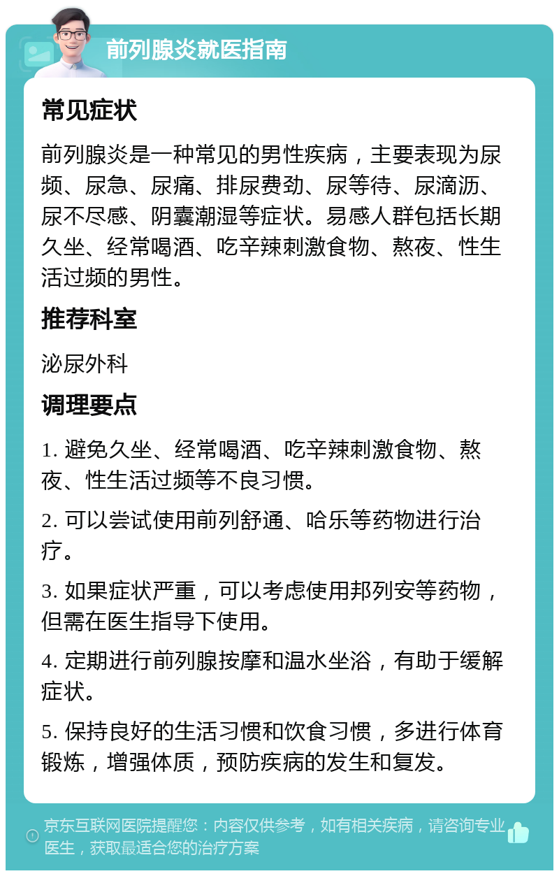 前列腺炎就医指南 常见症状 前列腺炎是一种常见的男性疾病，主要表现为尿频、尿急、尿痛、排尿费劲、尿等待、尿滴沥、尿不尽感、阴囊潮湿等症状。易感人群包括长期久坐、经常喝酒、吃辛辣刺激食物、熬夜、性生活过频的男性。 推荐科室 泌尿外科 调理要点 1. 避免久坐、经常喝酒、吃辛辣刺激食物、熬夜、性生活过频等不良习惯。 2. 可以尝试使用前列舒通、哈乐等药物进行治疗。 3. 如果症状严重，可以考虑使用邦列安等药物，但需在医生指导下使用。 4. 定期进行前列腺按摩和温水坐浴，有助于缓解症状。 5. 保持良好的生活习惯和饮食习惯，多进行体育锻炼，增强体质，预防疾病的发生和复发。