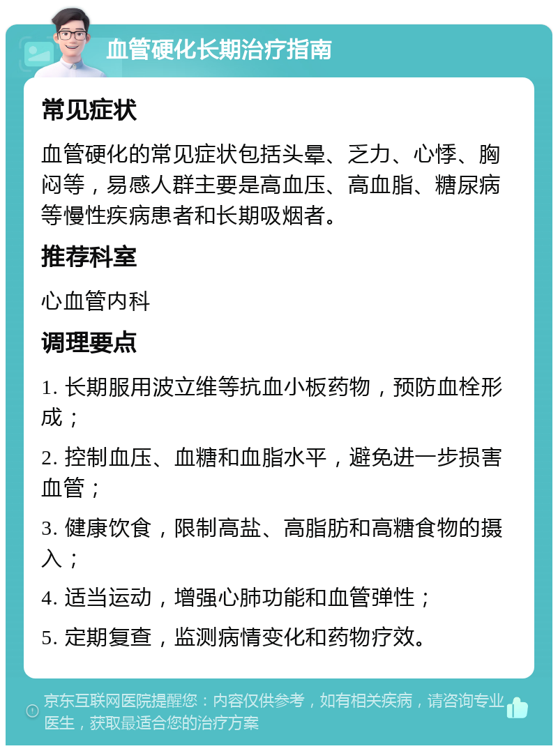 血管硬化长期治疗指南 常见症状 血管硬化的常见症状包括头晕、乏力、心悸、胸闷等，易感人群主要是高血压、高血脂、糖尿病等慢性疾病患者和长期吸烟者。 推荐科室 心血管内科 调理要点 1. 长期服用波立维等抗血小板药物，预防血栓形成； 2. 控制血压、血糖和血脂水平，避免进一步损害血管； 3. 健康饮食，限制高盐、高脂肪和高糖食物的摄入； 4. 适当运动，增强心肺功能和血管弹性； 5. 定期复查，监测病情变化和药物疗效。