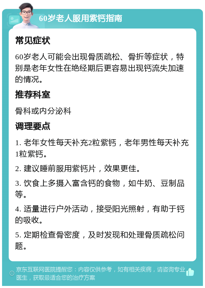 60岁老人服用紫钙指南 常见症状 60岁老人可能会出现骨质疏松、骨折等症状，特别是老年女性在绝经期后更容易出现钙流失加速的情况。 推荐科室 骨科或内分泌科 调理要点 1. 老年女性每天补充2粒紫钙，老年男性每天补充1粒紫钙。 2. 建议睡前服用紫钙片，效果更佳。 3. 饮食上多摄入富含钙的食物，如牛奶、豆制品等。 4. 适量进行户外活动，接受阳光照射，有助于钙的吸收。 5. 定期检查骨密度，及时发现和处理骨质疏松问题。