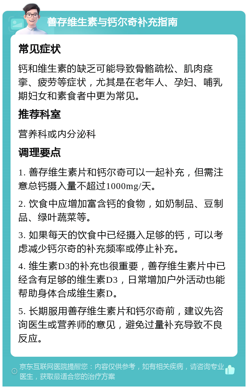 善存维生素与钙尔奇补充指南 常见症状 钙和维生素的缺乏可能导致骨骼疏松、肌肉痉挛、疲劳等症状，尤其是在老年人、孕妇、哺乳期妇女和素食者中更为常见。 推荐科室 营养科或内分泌科 调理要点 1. 善存维生素片和钙尔奇可以一起补充，但需注意总钙摄入量不超过1000mg/天。 2. 饮食中应增加富含钙的食物，如奶制品、豆制品、绿叶蔬菜等。 3. 如果每天的饮食中已经摄入足够的钙，可以考虑减少钙尔奇的补充频率或停止补充。 4. 维生素D3的补充也很重要，善存维生素片中已经含有足够的维生素D3，日常增加户外活动也能帮助身体合成维生素D。 5. 长期服用善存维生素片和钙尔奇前，建议先咨询医生或营养师的意见，避免过量补充导致不良反应。