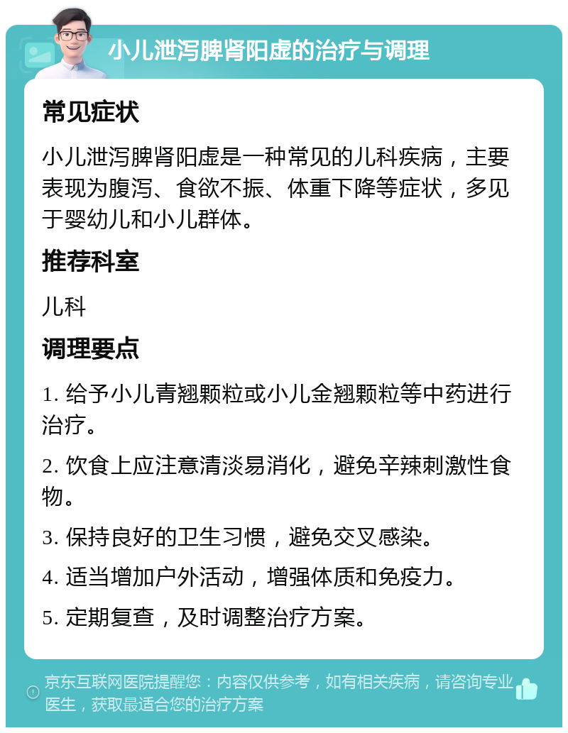 小儿泄泻脾肾阳虚的治疗与调理 常见症状 小儿泄泻脾肾阳虚是一种常见的儿科疾病，主要表现为腹泻、食欲不振、体重下降等症状，多见于婴幼儿和小儿群体。 推荐科室 儿科 调理要点 1. 给予小儿青翘颗粒或小儿金翘颗粒等中药进行治疗。 2. 饮食上应注意清淡易消化，避免辛辣刺激性食物。 3. 保持良好的卫生习惯，避免交叉感染。 4. 适当增加户外活动，增强体质和免疫力。 5. 定期复查，及时调整治疗方案。