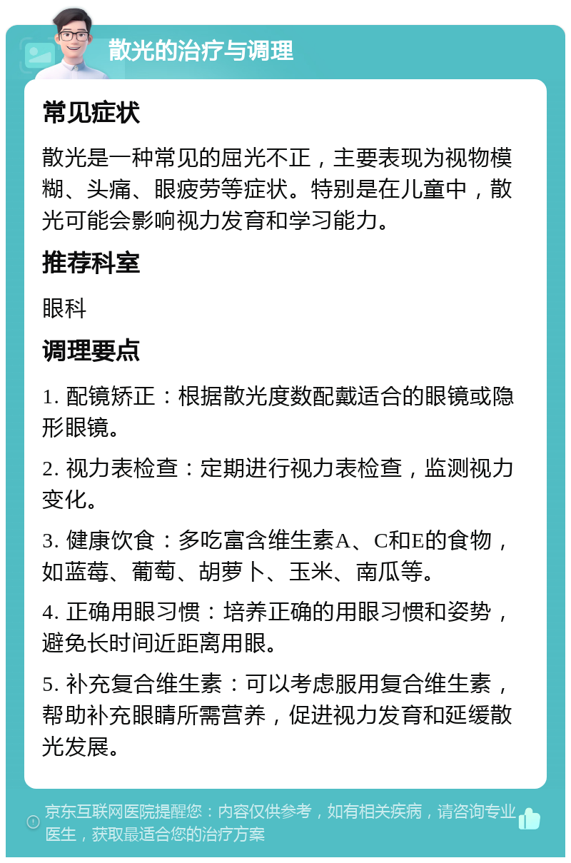 散光的治疗与调理 常见症状 散光是一种常见的屈光不正，主要表现为视物模糊、头痛、眼疲劳等症状。特别是在儿童中，散光可能会影响视力发育和学习能力。 推荐科室 眼科 调理要点 1. 配镜矫正：根据散光度数配戴适合的眼镜或隐形眼镜。 2. 视力表检查：定期进行视力表检查，监测视力变化。 3. 健康饮食：多吃富含维生素A、C和E的食物，如蓝莓、葡萄、胡萝卜、玉米、南瓜等。 4. 正确用眼习惯：培养正确的用眼习惯和姿势，避免长时间近距离用眼。 5. 补充复合维生素：可以考虑服用复合维生素，帮助补充眼睛所需营养，促进视力发育和延缓散光发展。