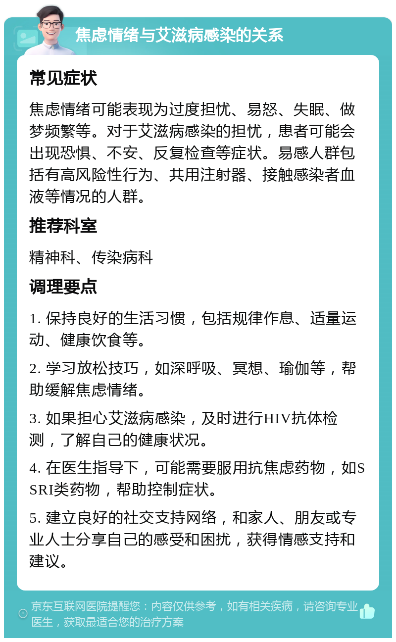 焦虑情绪与艾滋病感染的关系 常见症状 焦虑情绪可能表现为过度担忧、易怒、失眠、做梦频繁等。对于艾滋病感染的担忧，患者可能会出现恐惧、不安、反复检查等症状。易感人群包括有高风险性行为、共用注射器、接触感染者血液等情况的人群。 推荐科室 精神科、传染病科 调理要点 1. 保持良好的生活习惯，包括规律作息、适量运动、健康饮食等。 2. 学习放松技巧，如深呼吸、冥想、瑜伽等，帮助缓解焦虑情绪。 3. 如果担心艾滋病感染，及时进行HIV抗体检测，了解自己的健康状况。 4. 在医生指导下，可能需要服用抗焦虑药物，如SSRI类药物，帮助控制症状。 5. 建立良好的社交支持网络，和家人、朋友或专业人士分享自己的感受和困扰，获得情感支持和建议。