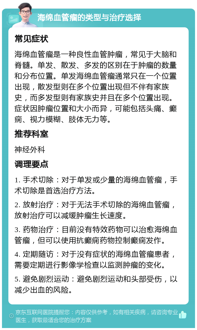 海绵血管瘤的类型与治疗选择 常见症状 海绵血管瘤是一种良性血管肿瘤，常见于大脑和脊髓。单发、散发、多发的区别在于肿瘤的数量和分布位置。单发海绵血管瘤通常只在一个位置出现，散发型则在多个位置出现但不伴有家族史，而多发型则有家族史并且在多个位置出现。症状因肿瘤位置和大小而异，可能包括头痛、癫痫、视力模糊、肢体无力等。 推荐科室 神经外科 调理要点 1. 手术切除：对于单发或少量的海绵血管瘤，手术切除是首选治疗方法。 2. 放射治疗：对于无法手术切除的海绵血管瘤，放射治疗可以减缓肿瘤生长速度。 3. 药物治疗：目前没有特效药物可以治愈海绵血管瘤，但可以使用抗癫痫药物控制癫痫发作。 4. 定期随访：对于没有症状的海绵血管瘤患者，需要定期进行影像学检查以监测肿瘤的变化。 5. 避免剧烈运动：避免剧烈运动和头部受伤，以减少出血的风险。