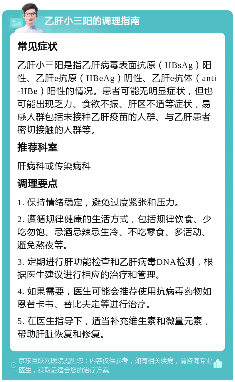 乙肝小三阳的调理指南 常见症状 乙肝小三阳是指乙肝病毒表面抗原（HBsAg）阳性、乙肝e抗原（HBeAg）阴性、乙肝e抗体（anti-HBe）阳性的情况。患者可能无明显症状，但也可能出现乏力、食欲不振、肝区不适等症状，易感人群包括未接种乙肝疫苗的人群、与乙肝患者密切接触的人群等。 推荐科室 肝病科或传染病科 调理要点 1. 保持情绪稳定，避免过度紧张和压力。 2. 遵循规律健康的生活方式，包括规律饮食、少吃勿饱、忌酒忌辣忌生冷、不吃零食、多活动、避免熬夜等。 3. 定期进行肝功能检查和乙肝病毒DNA检测，根据医生建议进行相应的治疗和管理。 4. 如果需要，医生可能会推荐使用抗病毒药物如恩替卡韦、替比夫定等进行治疗。 5. 在医生指导下，适当补充维生素和微量元素，帮助肝脏恢复和修复。