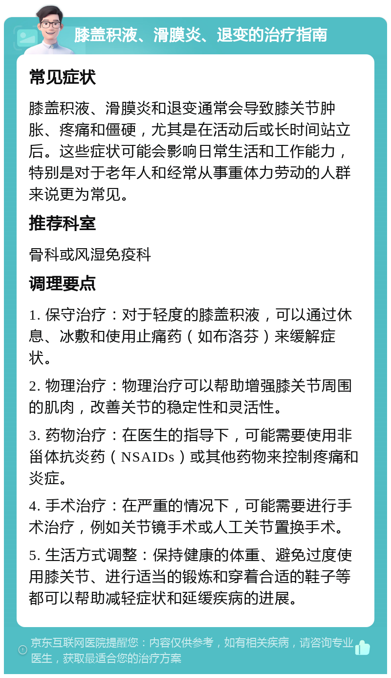 膝盖积液、滑膜炎、退变的治疗指南 常见症状 膝盖积液、滑膜炎和退变通常会导致膝关节肿胀、疼痛和僵硬，尤其是在活动后或长时间站立后。这些症状可能会影响日常生活和工作能力，特别是对于老年人和经常从事重体力劳动的人群来说更为常见。 推荐科室 骨科或风湿免疫科 调理要点 1. 保守治疗：对于轻度的膝盖积液，可以通过休息、冰敷和使用止痛药（如布洛芬）来缓解症状。 2. 物理治疗：物理治疗可以帮助增强膝关节周围的肌肉，改善关节的稳定性和灵活性。 3. 药物治疗：在医生的指导下，可能需要使用非甾体抗炎药（NSAIDs）或其他药物来控制疼痛和炎症。 4. 手术治疗：在严重的情况下，可能需要进行手术治疗，例如关节镜手术或人工关节置换手术。 5. 生活方式调整：保持健康的体重、避免过度使用膝关节、进行适当的锻炼和穿着合适的鞋子等都可以帮助减轻症状和延缓疾病的进展。