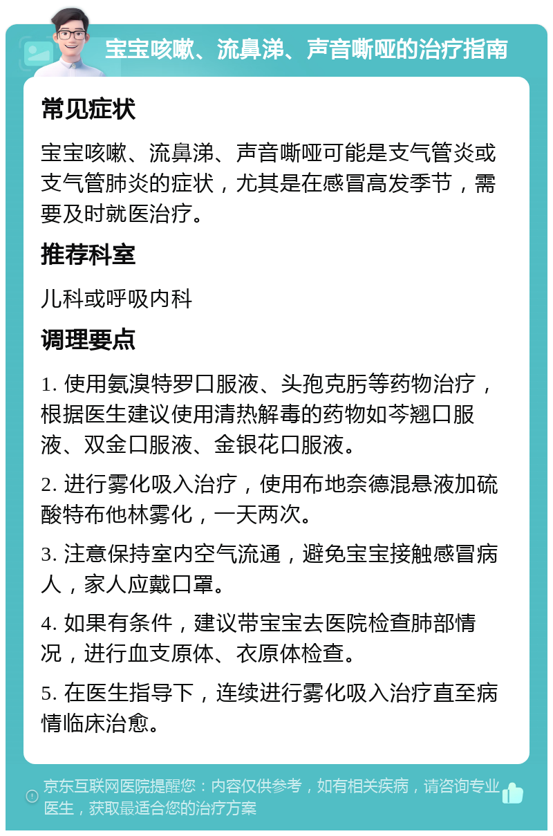 宝宝咳嗽、流鼻涕、声音嘶哑的治疗指南 常见症状 宝宝咳嗽、流鼻涕、声音嘶哑可能是支气管炎或支气管肺炎的症状，尤其是在感冒高发季节，需要及时就医治疗。 推荐科室 儿科或呼吸内科 调理要点 1. 使用氨溴特罗口服液、头孢克肟等药物治疗，根据医生建议使用清热解毒的药物如芩翘口服液、双金口服液、金银花口服液。 2. 进行雾化吸入治疗，使用布地奈德混悬液加硫酸特布他林雾化，一天两次。 3. 注意保持室内空气流通，避免宝宝接触感冒病人，家人应戴口罩。 4. 如果有条件，建议带宝宝去医院检查肺部情况，进行血支原体、衣原体检查。 5. 在医生指导下，连续进行雾化吸入治疗直至病情临床治愈。