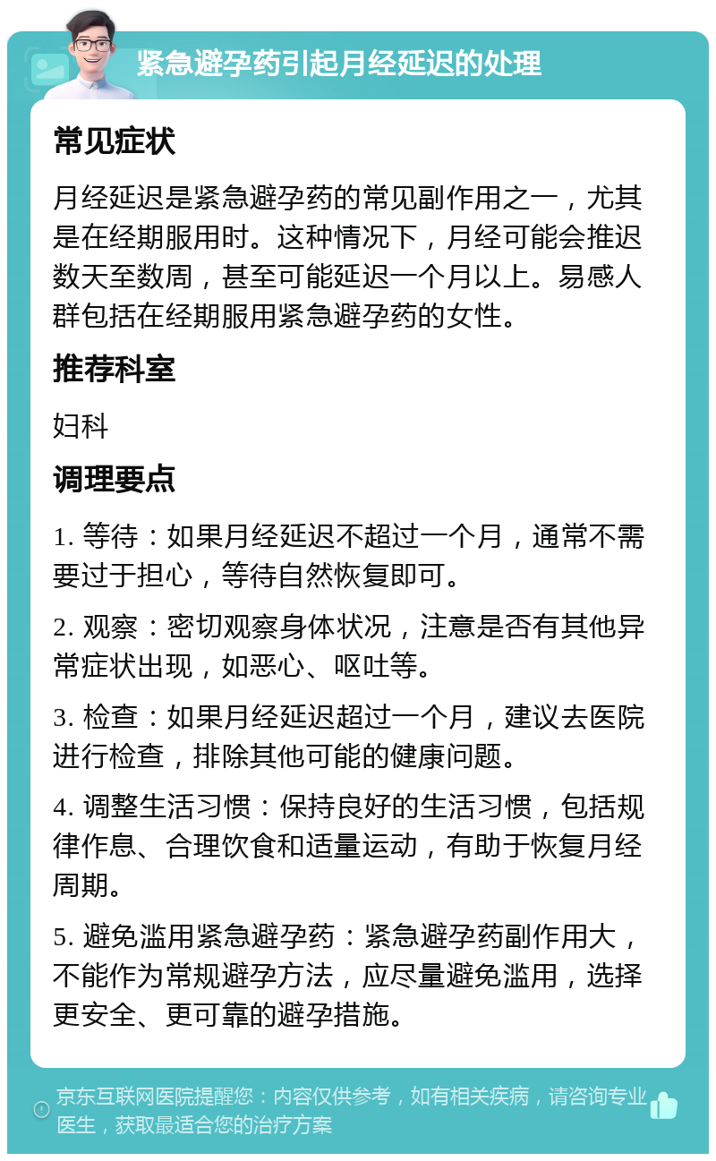 紧急避孕药引起月经延迟的处理 常见症状 月经延迟是紧急避孕药的常见副作用之一，尤其是在经期服用时。这种情况下，月经可能会推迟数天至数周，甚至可能延迟一个月以上。易感人群包括在经期服用紧急避孕药的女性。 推荐科室 妇科 调理要点 1. 等待：如果月经延迟不超过一个月，通常不需要过于担心，等待自然恢复即可。 2. 观察：密切观察身体状况，注意是否有其他异常症状出现，如恶心、呕吐等。 3. 检查：如果月经延迟超过一个月，建议去医院进行检查，排除其他可能的健康问题。 4. 调整生活习惯：保持良好的生活习惯，包括规律作息、合理饮食和适量运动，有助于恢复月经周期。 5. 避免滥用紧急避孕药：紧急避孕药副作用大，不能作为常规避孕方法，应尽量避免滥用，选择更安全、更可靠的避孕措施。