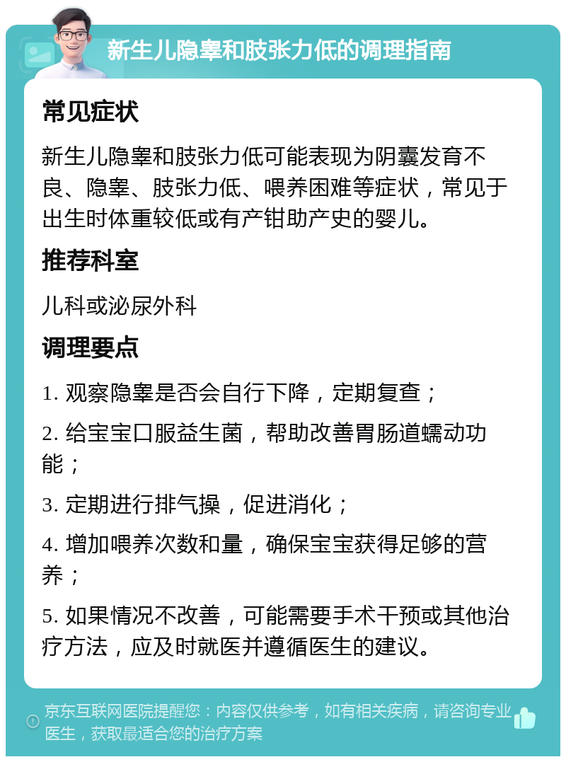 新生儿隐睾和肢张力低的调理指南 常见症状 新生儿隐睾和肢张力低可能表现为阴囊发育不良、隐睾、肢张力低、喂养困难等症状，常见于出生时体重较低或有产钳助产史的婴儿。 推荐科室 儿科或泌尿外科 调理要点 1. 观察隐睾是否会自行下降，定期复查； 2. 给宝宝口服益生菌，帮助改善胃肠道蠕动功能； 3. 定期进行排气操，促进消化； 4. 增加喂养次数和量，确保宝宝获得足够的营养； 5. 如果情况不改善，可能需要手术干预或其他治疗方法，应及时就医并遵循医生的建议。