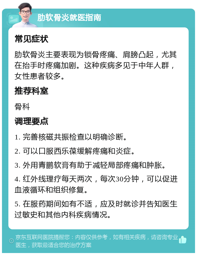 肋软骨炎就医指南 常见症状 肋软骨炎主要表现为锁骨疼痛、肩膀凸起，尤其在抬手时疼痛加剧。这种疾病多见于中年人群，女性患者较多。 推荐科室 骨科 调理要点 1. 完善核磁共振检查以明确诊断。 2. 可以口服西乐葆缓解疼痛和炎症。 3. 外用青鹏软膏有助于减轻局部疼痛和肿胀。 4. 红外线理疗每天两次，每次30分钟，可以促进血液循环和组织修复。 5. 在服药期间如有不适，应及时就诊并告知医生过敏史和其他内科疾病情况。