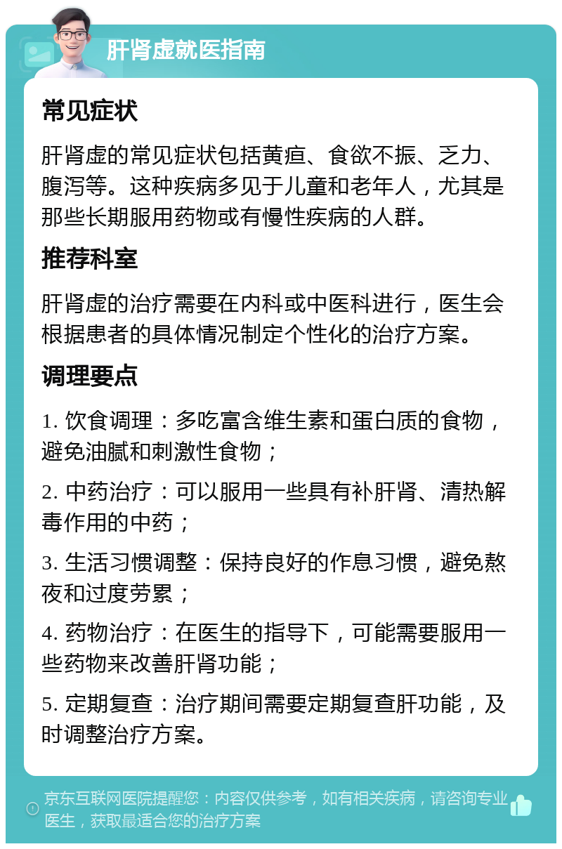 肝肾虚就医指南 常见症状 肝肾虚的常见症状包括黄疸、食欲不振、乏力、腹泻等。这种疾病多见于儿童和老年人，尤其是那些长期服用药物或有慢性疾病的人群。 推荐科室 肝肾虚的治疗需要在内科或中医科进行，医生会根据患者的具体情况制定个性化的治疗方案。 调理要点 1. 饮食调理：多吃富含维生素和蛋白质的食物，避免油腻和刺激性食物； 2. 中药治疗：可以服用一些具有补肝肾、清热解毒作用的中药； 3. 生活习惯调整：保持良好的作息习惯，避免熬夜和过度劳累； 4. 药物治疗：在医生的指导下，可能需要服用一些药物来改善肝肾功能； 5. 定期复查：治疗期间需要定期复查肝功能，及时调整治疗方案。