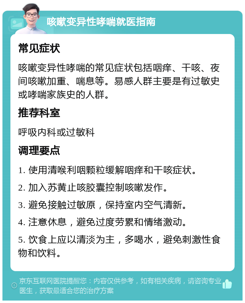 咳嗽变异性哮喘就医指南 常见症状 咳嗽变异性哮喘的常见症状包括咽痒、干咳、夜间咳嗽加重、喘息等。易感人群主要是有过敏史或哮喘家族史的人群。 推荐科室 呼吸内科或过敏科 调理要点 1. 使用清喉利咽颗粒缓解咽痒和干咳症状。 2. 加入苏黄止咳胶囊控制咳嗽发作。 3. 避免接触过敏原，保持室内空气清新。 4. 注意休息，避免过度劳累和情绪激动。 5. 饮食上应以清淡为主，多喝水，避免刺激性食物和饮料。