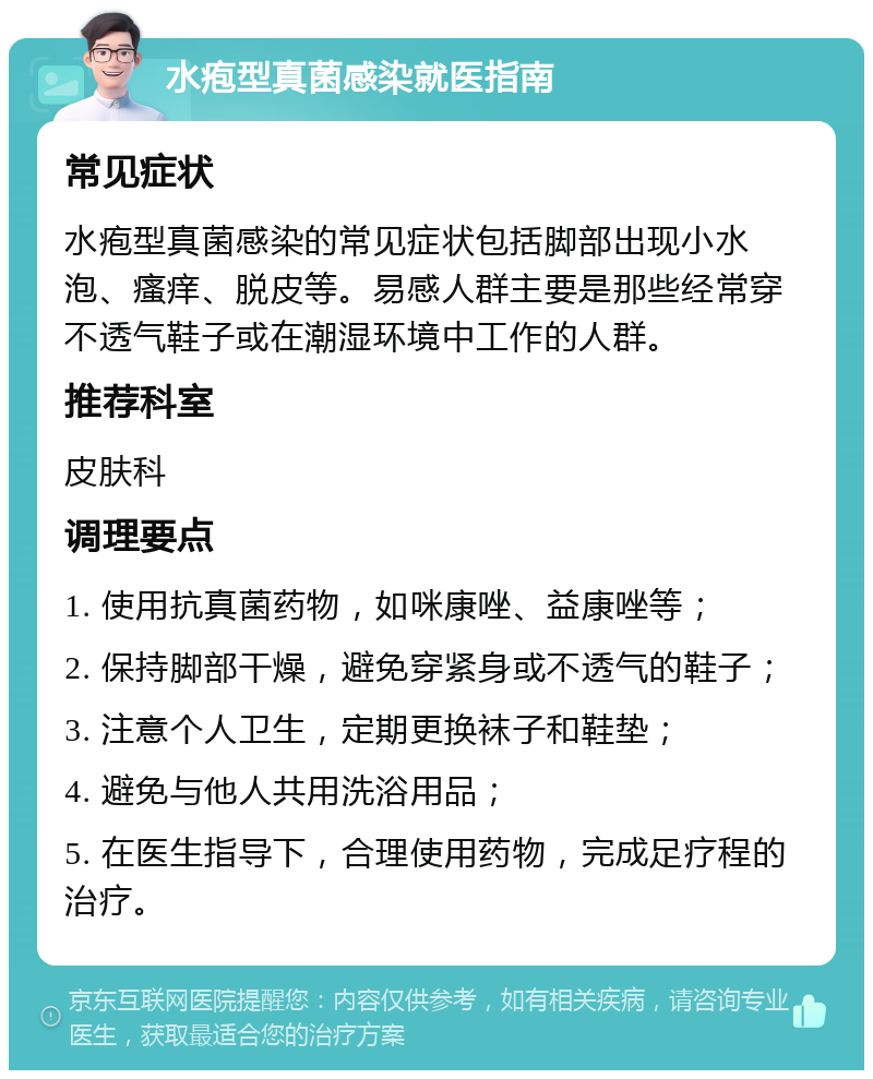 水疱型真菌感染就医指南 常见症状 水疱型真菌感染的常见症状包括脚部出现小水泡、瘙痒、脱皮等。易感人群主要是那些经常穿不透气鞋子或在潮湿环境中工作的人群。 推荐科室 皮肤科 调理要点 1. 使用抗真菌药物，如咪康唑、益康唑等； 2. 保持脚部干燥，避免穿紧身或不透气的鞋子； 3. 注意个人卫生，定期更换袜子和鞋垫； 4. 避免与他人共用洗浴用品； 5. 在医生指导下，合理使用药物，完成足疗程的治疗。