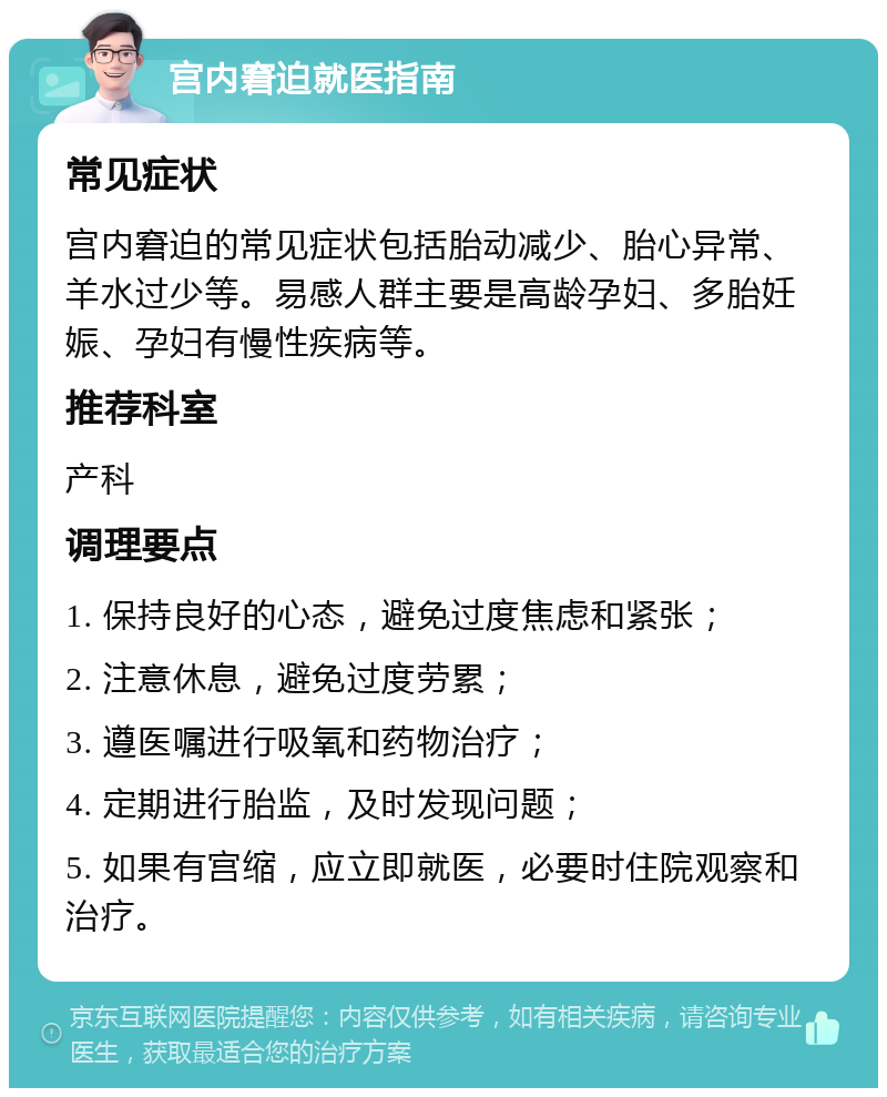 宫内窘迫就医指南 常见症状 宫内窘迫的常见症状包括胎动减少、胎心异常、羊水过少等。易感人群主要是高龄孕妇、多胎妊娠、孕妇有慢性疾病等。 推荐科室 产科 调理要点 1. 保持良好的心态，避免过度焦虑和紧张； 2. 注意休息，避免过度劳累； 3. 遵医嘱进行吸氧和药物治疗； 4. 定期进行胎监，及时发现问题； 5. 如果有宫缩，应立即就医，必要时住院观察和治疗。