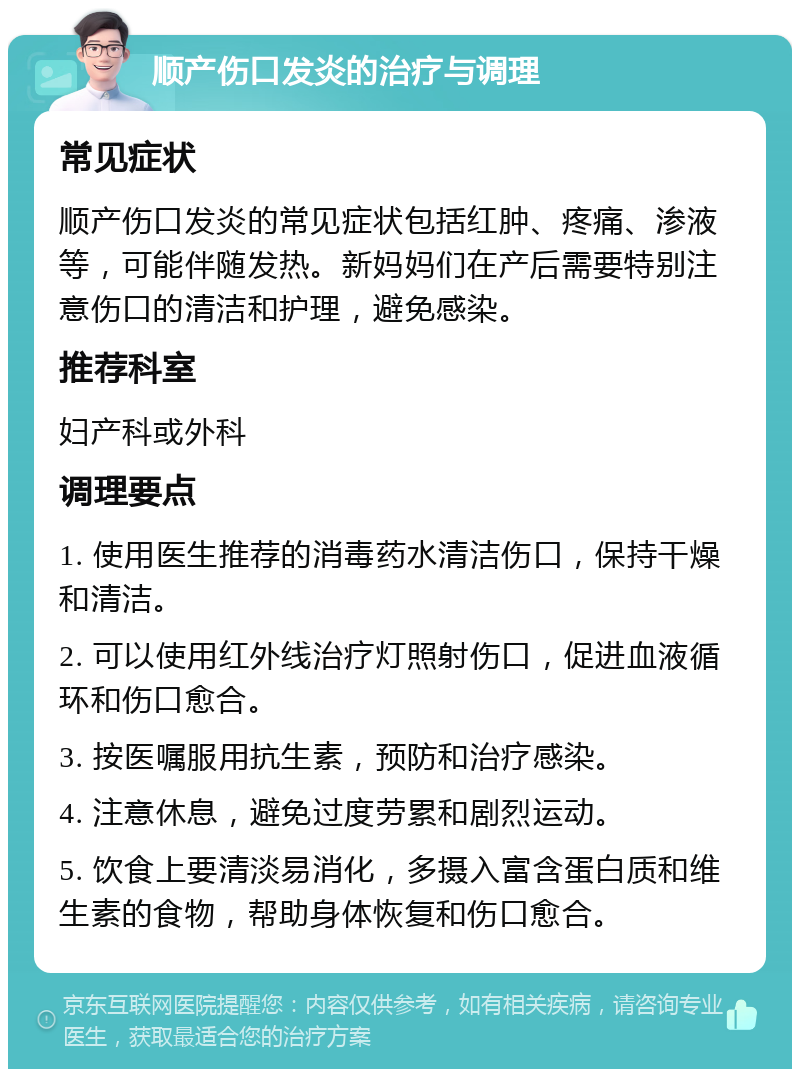 顺产伤口发炎的治疗与调理 常见症状 顺产伤口发炎的常见症状包括红肿、疼痛、渗液等，可能伴随发热。新妈妈们在产后需要特别注意伤口的清洁和护理，避免感染。 推荐科室 妇产科或外科 调理要点 1. 使用医生推荐的消毒药水清洁伤口，保持干燥和清洁。 2. 可以使用红外线治疗灯照射伤口，促进血液循环和伤口愈合。 3. 按医嘱服用抗生素，预防和治疗感染。 4. 注意休息，避免过度劳累和剧烈运动。 5. 饮食上要清淡易消化，多摄入富含蛋白质和维生素的食物，帮助身体恢复和伤口愈合。