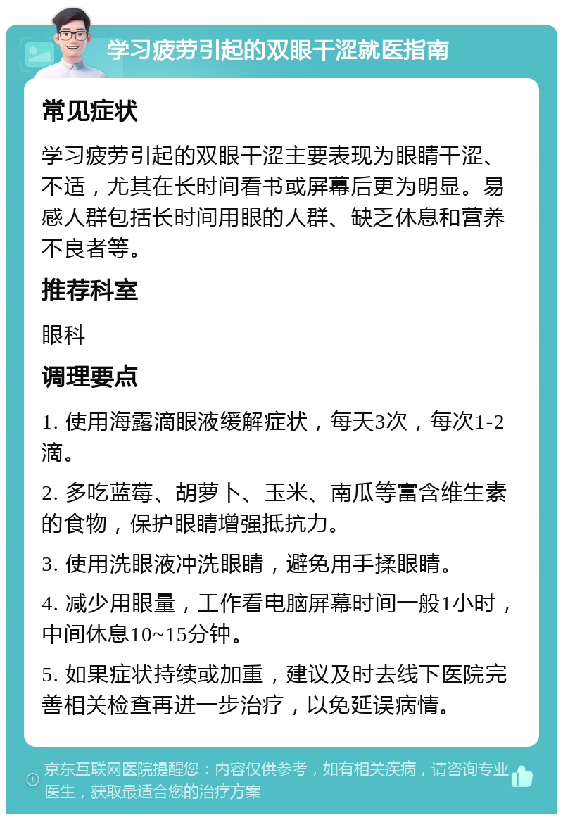 学习疲劳引起的双眼干涩就医指南 常见症状 学习疲劳引起的双眼干涩主要表现为眼睛干涩、不适，尤其在长时间看书或屏幕后更为明显。易感人群包括长时间用眼的人群、缺乏休息和营养不良者等。 推荐科室 眼科 调理要点 1. 使用海露滴眼液缓解症状，每天3次，每次1-2滴。 2. 多吃蓝莓、胡萝卜、玉米、南瓜等富含维生素的食物，保护眼睛增强抵抗力。 3. 使用洗眼液冲洗眼睛，避免用手揉眼睛。 4. 减少用眼量，工作看电脑屏幕时间一般1小时，中间休息10~15分钟。 5. 如果症状持续或加重，建议及时去线下医院完善相关检查再进一步治疗，以免延误病情。