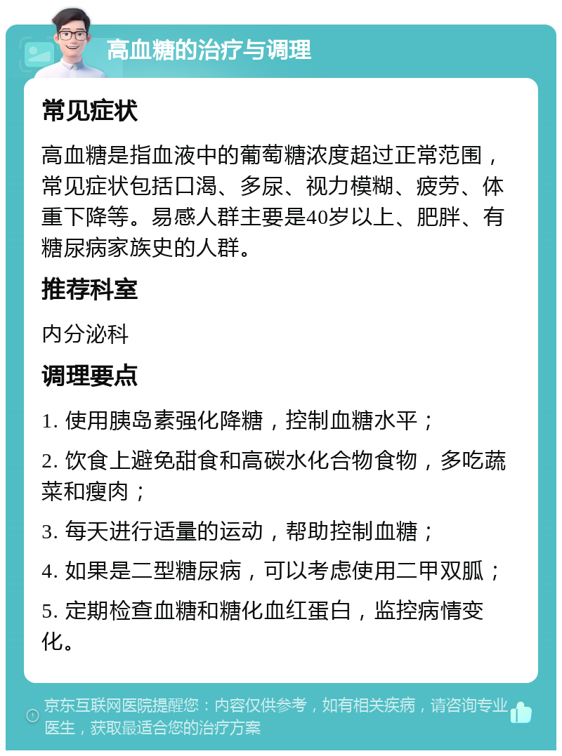 高血糖的治疗与调理 常见症状 高血糖是指血液中的葡萄糖浓度超过正常范围，常见症状包括口渴、多尿、视力模糊、疲劳、体重下降等。易感人群主要是40岁以上、肥胖、有糖尿病家族史的人群。 推荐科室 内分泌科 调理要点 1. 使用胰岛素强化降糖，控制血糖水平； 2. 饮食上避免甜食和高碳水化合物食物，多吃蔬菜和瘦肉； 3. 每天进行适量的运动，帮助控制血糖； 4. 如果是二型糖尿病，可以考虑使用二甲双胍； 5. 定期检查血糖和糖化血红蛋白，监控病情变化。