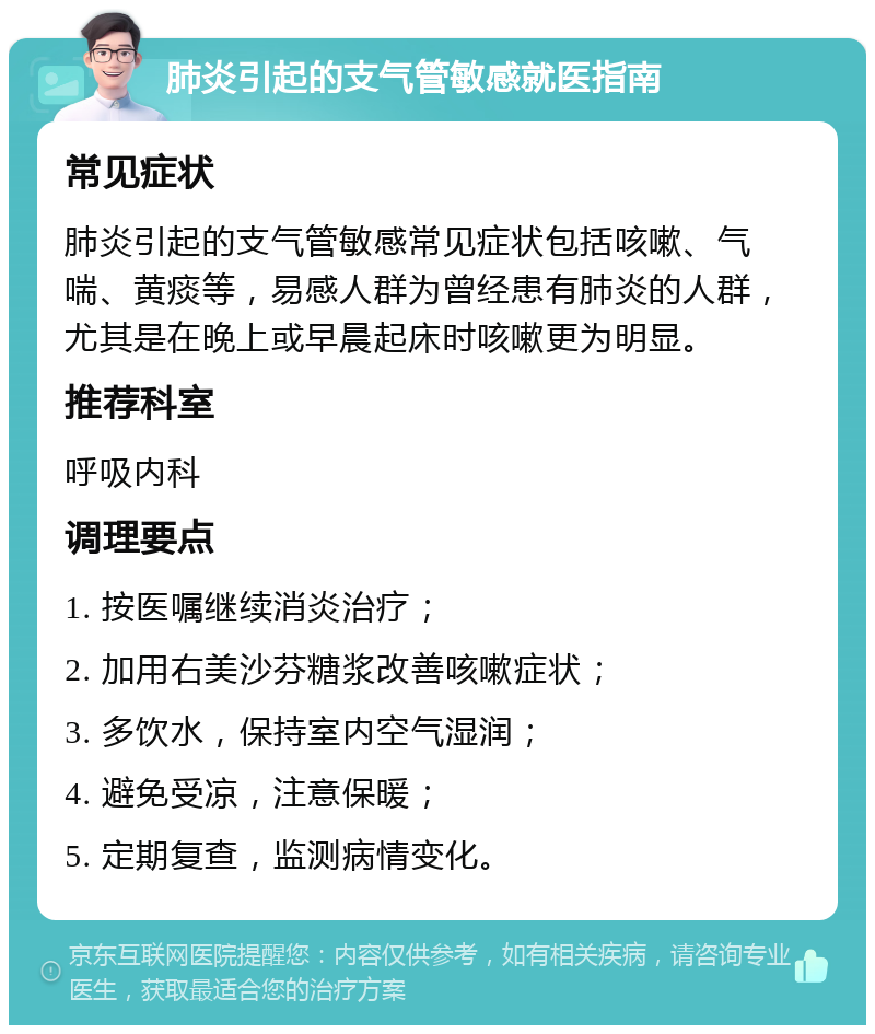 肺炎引起的支气管敏感就医指南 常见症状 肺炎引起的支气管敏感常见症状包括咳嗽、气喘、黄痰等，易感人群为曾经患有肺炎的人群，尤其是在晚上或早晨起床时咳嗽更为明显。 推荐科室 呼吸内科 调理要点 1. 按医嘱继续消炎治疗； 2. 加用右美沙芬糖浆改善咳嗽症状； 3. 多饮水，保持室内空气湿润； 4. 避免受凉，注意保暖； 5. 定期复查，监测病情变化。