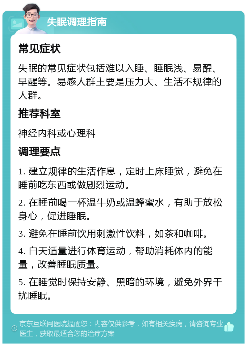 失眠调理指南 常见症状 失眠的常见症状包括难以入睡、睡眠浅、易醒、早醒等。易感人群主要是压力大、生活不规律的人群。 推荐科室 神经内科或心理科 调理要点 1. 建立规律的生活作息，定时上床睡觉，避免在睡前吃东西或做剧烈运动。 2. 在睡前喝一杯温牛奶或温蜂蜜水，有助于放松身心，促进睡眠。 3. 避免在睡前饮用刺激性饮料，如茶和咖啡。 4. 白天适量进行体育运动，帮助消耗体内的能量，改善睡眠质量。 5. 在睡觉时保持安静、黑暗的环境，避免外界干扰睡眠。