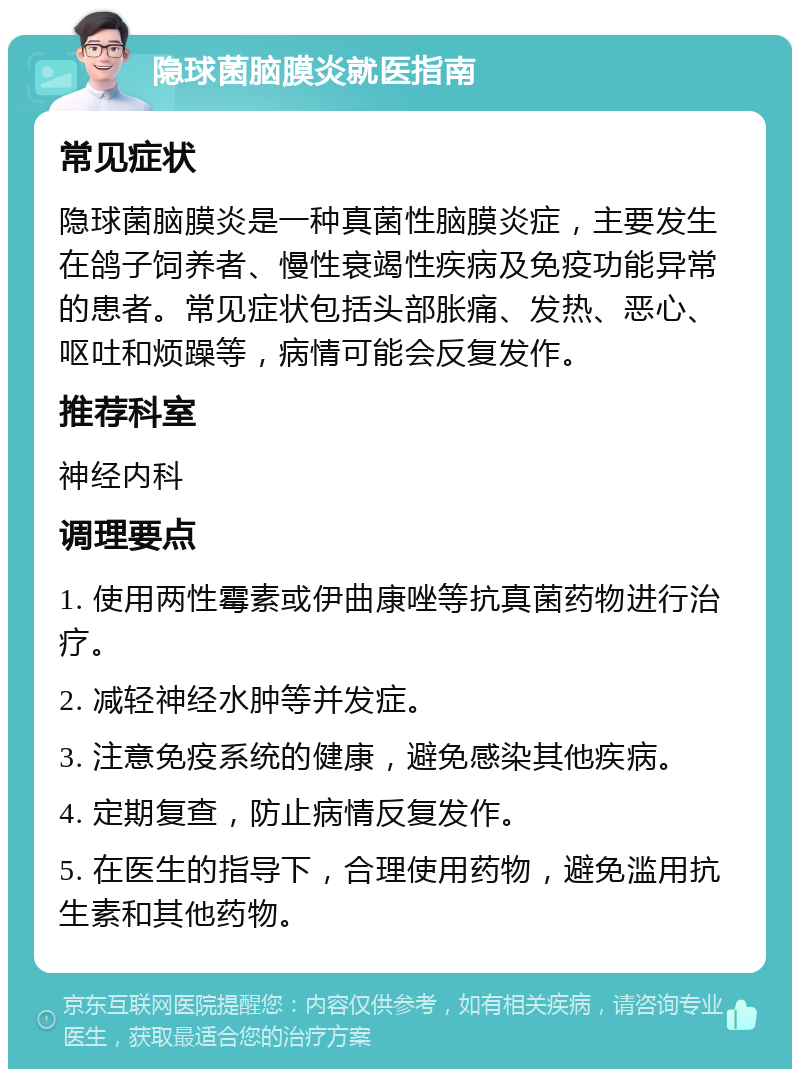 隐球菌脑膜炎就医指南 常见症状 隐球菌脑膜炎是一种真菌性脑膜炎症，主要发生在鸽子饲养者、慢性衰竭性疾病及免疫功能异常的患者。常见症状包括头部胀痛、发热、恶心、呕吐和烦躁等，病情可能会反复发作。 推荐科室 神经内科 调理要点 1. 使用两性霉素或伊曲康唑等抗真菌药物进行治疗。 2. 减轻神经水肿等并发症。 3. 注意免疫系统的健康，避免感染其他疾病。 4. 定期复查，防止病情反复发作。 5. 在医生的指导下，合理使用药物，避免滥用抗生素和其他药物。